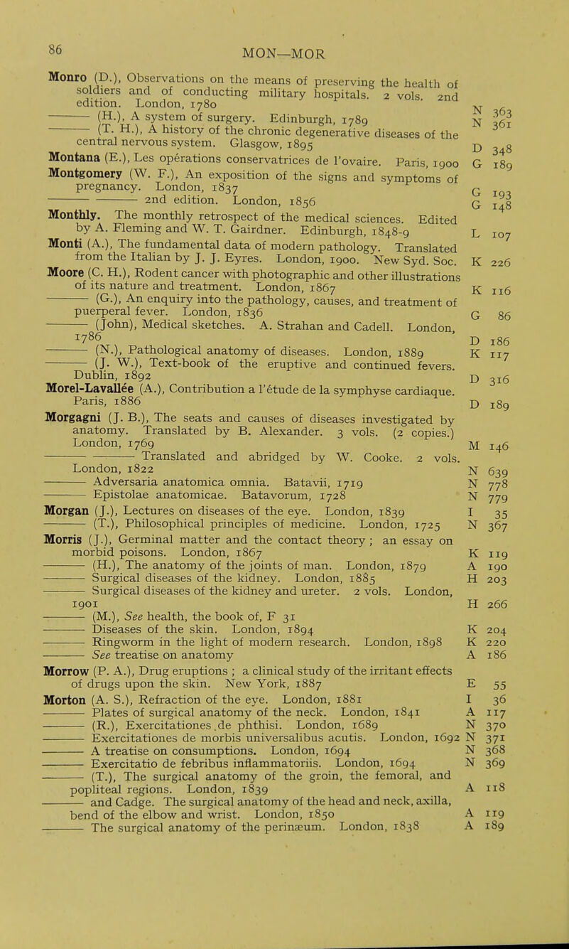 MON—MOR Monro (D.), Observations on the means of preserving the health of soldiers and of conducting military hospitals. 2 vols 2nd edition. London, 1780 ' (H.), A system of surgery. Edinburgh, 1789 N (T. H.), A history of the chronic degenerative diseases of the central nervous system. Glasgow, 1895 D 3 8 Montana (E.), Les operations conservatrices de I'ovaire. Paris, 1900 G 189 Montgomery (W. F.), An exposition of the signs and symptoms of pregnancy. London, 1837 G lo 2nd edition. London, 1856 q j^g Monthly. The monthly retrospect of the medical sciences Edited by A. Fleming and W. T. Gairdner. Edinburgh, 1848-9 L 107 Monti (A.), The fundamental data of modern pathology. Translated from the Italian by J. J. Eyres. London, 1900. New Syd. Soc. K 226 Moore (C. H.), Rodent cancer with photographic and other illustrations of its nature and treatment. London, 1867 K 116 (G.), An enquiry into the pathology, causes, and treatment of puerperal fever. London, 1836 q §6 (John), Medical sketches. A. Strahan and Cadell. London, 1786 J-) (N.), Pathological anatomy of diseases. London, 1889 K 117 - (J. W.), Text-book of the eruptive and continued fevers. Dublin, 1892 ' D 316 Morel-Lavallee (A.), Contribution a I'etude de la symphyse cardiaque. Paris, 1886 D 189 Morgagni (J. B.), The seats and causes of diseases investigated by anatomy. Translated by B. Alexander. 3 vols. (2 copies.) London,1769 M 146 Translated and abridged by W. Cooke. 2 vols. London, 1822 N 639 -—■ Adversaria anatomica omnia. Batavii, 1719 N 778 Epistolae anatomicae. Batavorum, 1728 N 779 Morgan (J.), Lectures on diseases of the eye. London, 1839 I 35 (T.), Philosophical principles of medicine. London, 1725 N 367 Morris (J.), Germinal matter and the contact theory ; an essay on morbid poisons. London, 1867 K 119 (H.), The anatomy of the joints of man. London, 1879 A 190 Surgical diseases of the kidney. London, 1885 H 203 Surgical diseases of the kidney and ureter. 2 vols. London, 1901 H 266 (M.), See health, the book of, F 31 Diseases of the skin. London, 1894 K 204 Ringworm in the light of modem research. London, 1898 K 220 ——— See treatise on anatomy A 186 Morrow (P. A.), Drug eruptions ; a clinical study of the irritant effects of drugs upon the skin. New York, 1887 E 55 Morton (A. S.), Refraction of the eye. London, 1881 I 36 Plates of surgical anatomy of the neck. London, 1841 A 117 (R-)> Exercitationes ,de phthisi. London, 1689 N 370 Exercitationes de morbis universalibus acutis. London, 1692 N 371 A treatise on consumptions. London, 1694 N 368 Exercitatio de febribus inflammatoriis. London, 1694 N 369 (T.), The surgical anatomy of the groin, the femoral, and popliteal regions. London, 1839 A 118 and Cadge. The surgical anatomy of the head and neck, axilla, bend of the elbow and wrist. London, 1850 A 119 The surgical anatomy of the perinaeum. London, 1838 A 189