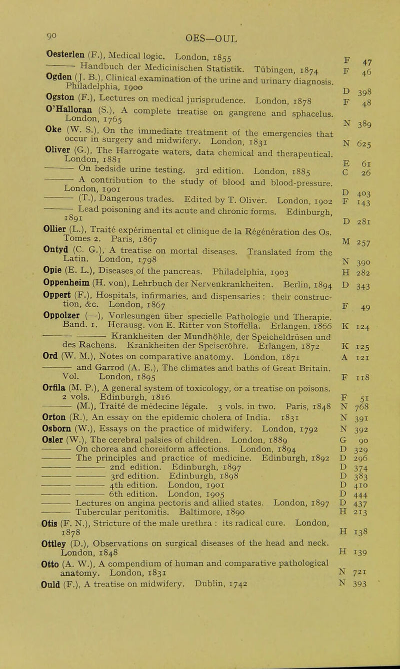 Oesterlen (F.), Medical logic. London. 1855 p ■ Handbuch der Medicinischen Statistik. Tubingen, 1874 F 46 Ogden ( J. B ) Clinical examination of the urine and urinary diagnosis Philadelphia, 1900 - o • ^ Ogston (F.), Lectures on medical jurisprudence. London, 1878 F 48 O'HaUoran (S.), A complete treatise on gangrene and sphacelus. London, 1765 Oke (W. S.), On the immediate treatment of the emergencies that occur in surgery and midwifery. London, 1831 N 625 Oliver (G ), The Harrogate waters, data chemical and therapeutical. London, 1881 E 61 On bedside urine testing. 3rd edition. London, 1885 C 26 — A contribution to the study of blood and blood-pressure. London, 1901 ^ 401 (T.), Dangerous trades. Edited by T. Oliver. London, 1902 F 143 N 389 D 281 Lead poisoning and its acute and chronic forms. Edinburgh 1891 ' Oilier (L.), Traite experimental et clinique de la Regeneration des Os. Tomes 2. Paris, 1867 M 257 Ontyd (C. G.), A treatise on mortal diseases. Translated from the Latin. London, 1798 N Opie (E. L.), Diseases of the pancreas. Philadelphia, 1903 H 282 Oppenheim (H. von), Lehrbuch der Nervenkrankheiten. Berlin, 1894 D 343 Oppert (F.), Hospitals, infirmaries, and dispensaries : their construc- tion, &c. London, 1867 F 49 Oppolzer (—), Vorlesungen iiber specielle Pathologic und Therapie. Band. I. Herausg. von E. Ritter von Stoffella. Erlangen. 1866 K 124 Krankheiten der Mundhohle, der Speicheldriisen und des Rachens. Krankheiten der Speiserohre. Erlangen, 1872 K 125 Ord (W. M.), Notes on comparative anatomy. London, 1871 A 121 and Garrod (A. E.), The climates and baths of Great Britain. Vol. London, 1895 F 118 Orfila (M. P.), A general system of toxicology, or a treatise on poisons. 2 vols. Edinburgh, 1816 F 51 (M.), Traite de medecine legale. 3 vols, in two. Paris, 1848 N 768 Orton (R.), An essay on the epidemic cholera of India. 1831 N 391 Osborn (W.), Essays on the practice of midwifery. London, 1792 N 392 Osier (W.), The cerebral palsies of children. London, 1889 G 90 On chorea and choreiform affections. London, 1894 D 329 The principles and practice of medicine. Edinburgh, 1892 D 296 2nd edition. Edinburgh, 1897 D 374 3rd edition. Edinburgh, 1898 D 383 4th edition. London, 1901 D 410 6th edition. London, 1905 D 444 Lectures on angina pectoris and allied states. London, 1897 D 437 Tubercular peritonitis. Baltimore, 1890 H 213 Otis (F. N.), Stricture of the male urethra : its radical cure. London, 1878 H 138 Ottley (D.), Observations on surgical diseases of the head and neck. London,1848 H 139 Otto (A. W.), A compendium of human and comparative pathological anatomy. London, 1831 N 721 Ould (F.), A treatise on midwifery. Dublin, 1742 N 393