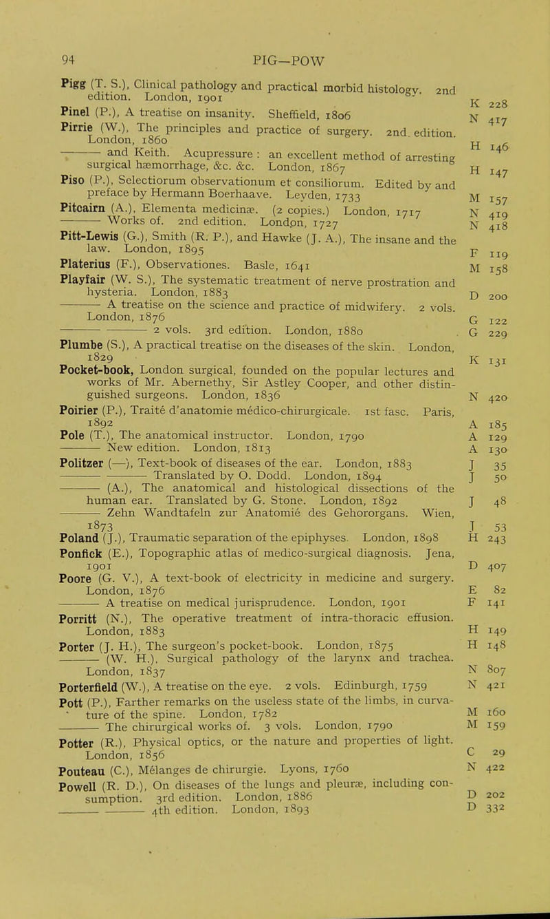 I 94 PIG—POW Pigg (T. S.), Clinical pathology and practical morbid histologv 2nd edition. London, 1901 ' Pinel (P.), A treatise on insanity. Sheffield, 1806 N 417 Pirrie (W.). The principles and practice of surgery. 2nd edition London, i860 ' H 6 and Keith. Acupressure : an excellent method of arresting surgical haemorrhage, &c. &c. London, 1867 H 147 Piso (P.), Sclectiorum observationum et consiliorum. Edited by and preface by Hermann Boerhaave. Leyden, 1733 M Pitcairn (A.), Elementa medicinse. (2 copies.) London, 1717 N 410 — Works of. 2nd edition. Londpn, 1727 ' N 418 Pitt-Lewis (G.), Smith (R. P.), and Hawke (J. A.), The insane and the law. London, 1895 p Platerias (F.), Observationes. Basle, 1641 M Playfair (W. S.), The systematic treatment of nerve prostration and hysteria. London, 1883 ■£, 200 A treatise on the science and practice of midwifery. 2 vols. London,1876 ' G 122 2 vols. 3rd edition. London, 1880 . G 229 Plumbe (S.), A practical treatise on the diseases of the skin. London 1829 ' K 131 Pocket-book, London surgical, founded on the popular lectures and works of Mr. Abernethy, Sir Astley Cooper, and other distin- guished surgeons. London, 1836 N 420 Poirier (P.), Traite d'anatomie medico-chirurgicale. ist fasc. Paris, 1892 A 185 Pole (T.), The anatomical instructor. London, 1790 A 129 New edition. London, 1813 A130 Politzer (—), Text-book of disea.ses of the ear. London, 1883 J 35 Translated by O. Dodd. London, 1894 J 50 (A.), The anatomical and histological dissections of the human ear. Translated by G. Stone. London, 1892 J 48 Zehn Wandtafeln zur Anatomie des Gehororgans. Wien, 1873 J 53 Poland (J.), Traumatic separation of the epiphyses. London, 1898 H 243 Ponfick (E.), Topographic atlas of medico-surgical diagnosis. Jena, 1901 D 407 Poore (G. v.), A text-book of electricity in medicine and surgery. London,1876 E 82 A treatise on medical jurisprudence. London, 1901 F 141 Porritt (N.), The operative treatment of intra-thoracic effusion. London, 1883 H 149 Porter (J. H.), The surgeon's pocket-book. London, 1875 H 148 (W. H.), Surgical pathology of the larynx and trachea. London, 1837 N 807 Porterfield(W.), A treatise on the eye. 2 vols. Edinburgh, 1759 N 421 Pott (P.), Farther remarks on the useless state of the limbs, in curva- ture of the spine. London, 1782 M 160 The chirurgical works of. 3 vols. London, 1790 M 159 Potter (R.), Physical optics, or the nature and properties of light. London, 1856 C 29 Pouteau (C), Melanges de chirurgie. Lyons, 1760 N 422 Powell (R. D.), On diseases of the lungs and pleurre, including con- sumption. 3rd edition. London, 1886 D 202 4th edition. London, 1893 D 332 I