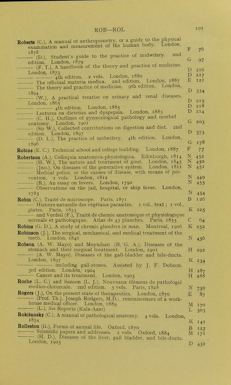 ROB—ROL lOI Roberts (C). A manual ot anthropometry, or a guide to the physical examinktion and measurement of the human body. London, —'^m.) Student's guide to the practice of midwifery. 2nd 76 edition.' London, 1879 j- ■ (F. T.), A handbook of the theory and practice of medicme. London, 1873 ^ 4th edition. 2 vols. London, 1880 ^ 217 The officinal materia medica. 2nd edition, London, 1887 L 121 The theory and practice of medicine. 9th edition. London, 1894 . , A- ^ ii'^ (W.), A practical treatise on urinary and renal diseases. London,' 1865 5 4th edition. London, 1885 2i!5 — Lectures on dietetics and dyspepsia. London, 1885 D 214 — (C. H.), Outlines of gynecological pathology and morbid anatomy. London, 1901 ^ 203 (Sir W.), Collected contributions on digestion and diet. 2nd edition. London, 1897 ^ 373 (D. L.), The practice of midwifery. 4th edition. London, 1896 ^ Robins (E. C), Technical school and college building. London, 1887 F 77 Robertson (A.), Colloquia anatomica-physiologica. Edinburgh, 1814 N 452 — (H. W.), The nature and treatment of gout. London, 1845 N 450 (Jno.), On diseases of the generative system. London, 1811 N 451 Medical police, or the causes of disease, with means of pre- vention. 2 vols. London, 1812 N 449 (R.), An essay on fevers. London, 1790 N 453 Observations on the jail, hospital, or ship fever. London, 1783 N 454 Robin (C), Traite de microscope. Paris, 1871 B 126 — Histoire naturelle des vegetaux parasites, i vol., text; i vol., plates. Paris, 1853 K 225 and Verdeil (F.), Traite de chemie anatomique et physiologique normale et pathologique. Atlas de 45 planches. Paris, 1853 C 64 Robins (G. D.), A study of chronic glanders in man. Montreal, 1906 K 252 Robinson (J.), The surgical, mechanical, and medical treatment of the teeth. London, 1846 N 456 Robson (A. W. Mayo) and Moynihan (B. G. A.), Diseases of the stomach and their surgical treatment. London, 1901 H 292 (A. W. Mayo), Diseases of the gall-bladder and bile-ducts. London, 1897 K 234 including gall-stones. Assisted by J. F. Dobson. 3rd edition. London, 1904 H 287 Cancer and its treatment. London, 1905 H 288 Roche (L. C.) and Sanson (L. J.), Nouveaux elemens de pathologie medico-chirurcale. 2nd edition. 5 vols. Paris, 1828 N 750 Rogers (J.), On the present state of therapeutics. London, 1870 E 87 (Prof. Th.), Joseph Rodgers, M.D.: reminiscences of a work- house medical officer. London, 1889 M 170 (L.), 5ee Reports (Kala-Azar) L 303 Rokitansky (C), A manual of pathological anatomy. 4 vols. London 1854 K 141 Rolleston (G.), Forms of animal life. Oxford, 1870 B 127 Scientific papers and addresses. 2 vols. Oxford, 1884 M 171 (H. D.), Diseases of the liver, gall bladder, and bile-ducts. London, 1905 £,