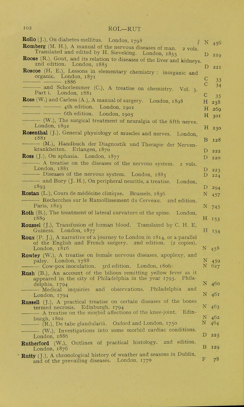 Rollo (J.), On diabetes mellitus. London, 1798 n 456 Romberg (M. H.), A manual of the nervous diseases of man 2 vols' Translated and edited by H. Sieveking. London, 1853 ' d 219 Roose (R.). Gout, and its relation to diseases of the liver and kidneys 2nd edition. London, 1885 D 221 Roscoe (H. E.), Lessons in elementary chemistry : inorganic and organic. London, 1871 P 1886 - 33 C 34 Parti. London, 1881 ' ^' q and Schorlemmer (C), A treatise on chemistry. Vol. 5. Rose (W.) and Carless (A.), A manual of surgery. London, 1898 H 238 4th edition. London, 1901 269 6th edition. London, 1905 jj (W.), The surgical treatment of neuralgia of the fifth nerve London, 1892 jj 230 Rosenthal (J.), General physiology of muscles and nerves. London, ^S^i ' B 128 — • (M.), Handbuch der Diagnostik und Therapie der Nerven- krankheiten. Erlangen, 1870 D 222 Ross (J.), On aphasia. London, 1877 D 220 A treatise on the diseases of the nervous system. 2 vols. London, 1881 j) 223 Diseases of the nervous system. London, 1885 D 224 and Bury (J. H.), On peripheral neuritis, a treatise. London, 1893 D 294 Rostan (L.), Cours de medecine clinjque. Brussels, 1836 N 457 Recherches sur le Ramollissement du Cerveau. 2nd edition. Paris, 1823 N 745 Roth (B.), The treatment of lateral curvature of the spine. London, 1889 H 153 Roussel (J.), Transfusion of human blood. Translated by C. H. E. Guiness. London, 1877 H 154 Roux (P. J.), A narrative of a journey to London in 1814, or a parallel of the English and French surgery. 2nd edition. (2 copies). London, 1816 N 458 Rowley (W.), A treatise on female nervous diseases, apoplexy, and palsy. London, 1788 N 459 Cow-pox inoculation. 3rd edition. London, 1806 N 627 Rush (B.), An account of the bilious remitting yellow fever as it appeared in the city of Philadelphia in the year 1793. Phila- delphia, 1794 N 460 Medical inquiries and observations. Philadelphia and London,1794 N 461 Russell (J-). A practical treatise on certain diseases of the bones termed necrosis. Edinburgh, 1794 N 463 A treatise on the morbid affections of the knee-joint. Edin- burgh, 1802 N 462 • (R.), De tabe glandularia. Oxford and London, 1750 N 464 (W.), Investigations into some morbid cardiac conditions. London,1886 D 225 Rutherford (W.), Outlines of practical histology. 2nd edition. London,1876 B 129 Rutty (J.). A chronological history of weather and seasons in Dublin, and of the prevailing diseases. London, 1770 F 78