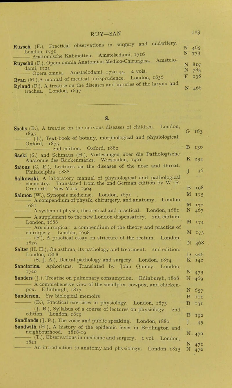 RUY—SAN Ruysch (F.), Practical observations in surgery and midwifery. ^ London, 1751 ,• , • c N nn% Anatomische Kabinetten. Amstelaedami, 1716 77:5 Ruyschii (F.), Opera omnia Anatomico-Medico-Chirurgica. Amstelo- ^ darai, 1721 , tvj „q, Opera omnia. Amstaelodami, 1720-44. 2 vols. ^ 7°i Ryan (M.),A manual of medical jurisprudence. London, 1836 F 138 Ryland (F.), A treatise on the diseases and injuries of the larynx and trachea. London, 1837 ^ S, Sachs (B.), A treatise on the nervous diseases of children. London, 1895 (J.), Text-book of botany, morphological and physiological. G 163 Oxford, 1875 2nd edition. Oxford, 1882 B 130 Sacki (S.) and Schmaus (H.), Vorlesungen iiber die Pathologische Anatomic des Riickenmarks. Wiesbaden, 1901 K 234 Sajous (C. E.), Lectures on the diseases of the nose and throat. PhHadelphia, 1888 J 3^ Salkowski, A laboratory- manual of physiological and pathological chemistry. Translated from the 2nd German edition by W. R. Omdorff! New York, 1904 B 198 Salmon (W.), Synopsis medicine. London, 1671 . M 175 A compendium of physik, chirurgery, and anatomy. London, 1681 M 172 A system of physic, theoretical and practical. London, 1681 N 467 A supplement to the new London dispensatory. 2nd edition. London, 1688 M 174 Ars chirurgica • a compendium of the theory and practice of chirurgery. London, 1698 M 173 (F.), A practical essay on stricture of the rectum. London, 1829 N 468 Salter (H. H.), On asthma, its pathology and treatment. 2nd edition. London, 1868 D 226 (S. J. A.), Dental pathology and surgery. London, 1874 K 142 Sanctoriag. Aphorisms. Translated by John Quincy. London, 1720 N 473 Sanders (J.), Treatise on pulmonary consumption. Edinburgh, 1808 N 469 A comprehensive view of the smallpox, cowpox, and chicken- pox. Edinburgh, 1817 N 657 Sanderson. See biological memoirs B iii (B.), Practical exercises in physiology. London, 1873 B 131 (J. B.), Syllabus of a course of lectures on physiology. 2nd edition. London, 1879 ' b 192 Sandlandg (J. P.), The voice and public speaking. London, 1880 J 45 Sandwith (H.),. A history of the epidemic fever in Bridlington and neighbourhood. 1818-19 ^yo (T.), Observations in medicine and surgery. 1 vol. London, 1821 ' An iittroduction to anatomy and physiology. London, 1825 N 472