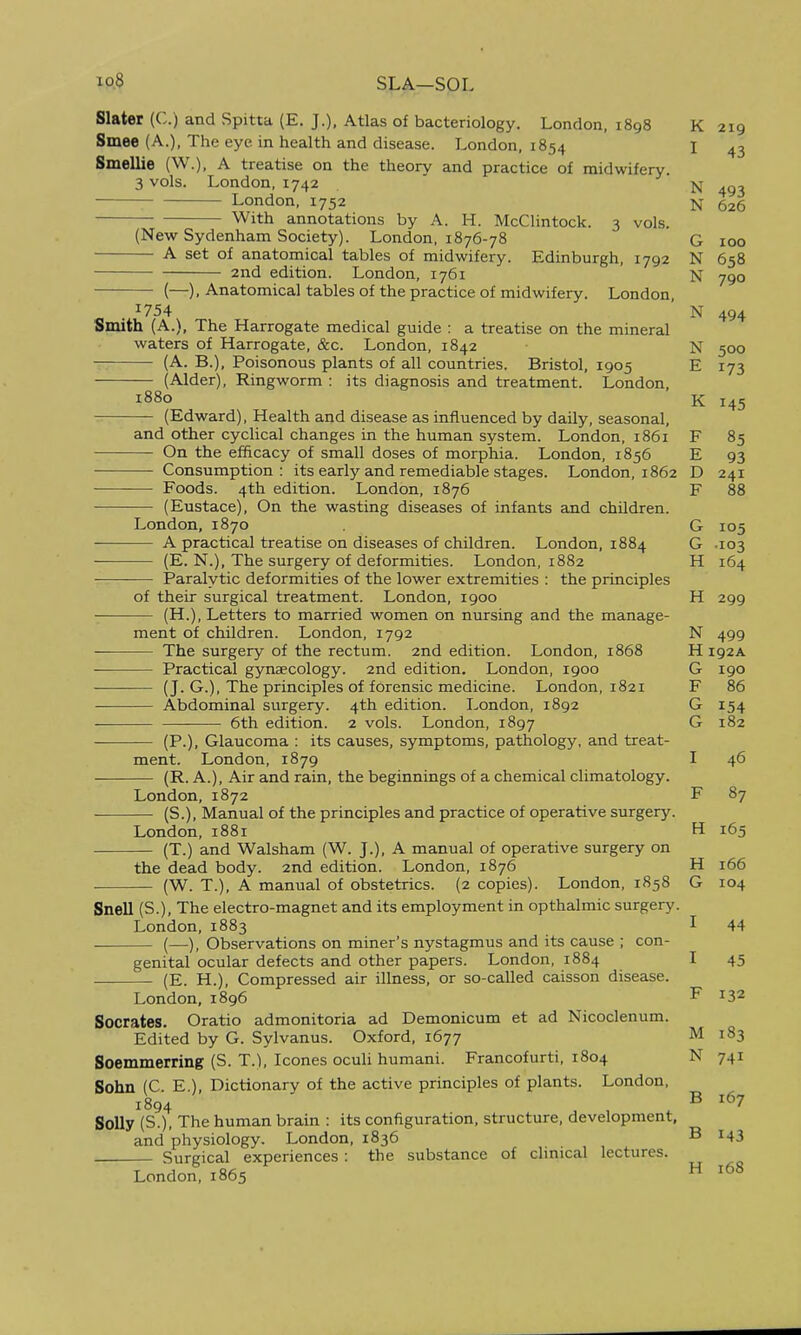 io8 SLA—SOL Slater (C.) and Spitta (E. J.), Atlas of bacteriology. London, 1898 Smee (A.), The eye in health and disease. London, 1854 Smellie (W.), A treatise on the theory and practice of midwifery. 3 vols. London, 1742 London, 1752 With annotations by A. H. McClintock. 3 vols. (New Sydenham Society). London, 1876-78 A set of anatomical tables of midwifery. Edinburgh, 1792 2nd edition. London, 1761 (—), Anatomical tables of the practice of midwifery. London . 1754 Smith (A.), The Harrogate medical guide : a treatise on the mineral waters of Harrogate, &c. London, 1842 (A. B.), Poisonous plants of all countries. Bristol, 1905 (Alder), Ringworm : its diagnosis and treatment. London, 1880 (Edward), Health and disease as influenced by daily, seasonal, and other cyclical changes in the human system. London, 1861 On the efficacy of small doses of morphia. London, 1856 Consumption: its early and remediable stages. London, 1862 Foods. 4th edition. London, 1876 (Eustace), On the wasting diseases of infants and children. London, 1870 A practical treatise on diseases of children. London, 1884 ■ (E. N.), The surgery of deformities. London, 1882 Paralytic deformities of the lower extremities : the principles of their surgical treatment. London, 1900 (H.), Letters to married women on nursing and the manage- ment of children. London, 1792 The surgery of the rectum. 2nd edition. London, 1868 Practical gynaecology. 2nd edition. London, 1900 (J. G.), The principles of forensic medicine. London, 1821 Abdominal surgery. 4th edition. London, 1892 6th edition. 2 vols. London, 1897 (P.), Glaucoma : its causes, symptoms, pathology, and treat- ment. London, 1879 (R. A.), Air and rain, the beginnings of a chemical climatology. London, 1872 — (S.), Manual of the principles and practice of operative surgery. London, 1881 (T.) and Walsham (W. J.), A manual of operative surgery on the dead body. 2nd edition. London, 1876 (W. T.), A manual of obstetrics. (2 copies). London, 1858 Snell (S.), The electro-magnet and its employment in opthalmic surgery. London,1883 (—), Observations on miner's nystagmus and its cause ; con- genital ocular defects and other papers. London, 1884 (E. H.), Compressed air illness, or so-called caisson disease. London, 1896 Socrates. Oratio admonitoria ad Demonicum et ad Nicoclenum. Edited by G. Sylvanus. Oxford, 1677 Soemmerring (S. T.), Icones oculi humani. Francofurti, 1804 Sohn (C. E.), Dictionary of the active principles of plants. London, 1894 Solly (S.), The human brain : its configuration, structure, development, and physiology. London, 1836 Surgical experiences : the substance of clinical lectures. London, 1865 K 219 I N 493 N 626 c N 658 N 790 N 494 i> 500 K 145 i7 Sc °5 E 93 D 241 F 88 ri ri \j .103 n. 104 299 N 499 H 192A G 190 F 86 G 154 G 182 T 1 46 F 87 H 165 H 166 G 104 I 44 I F 132 M i8^ N B 167 B 143 H 168