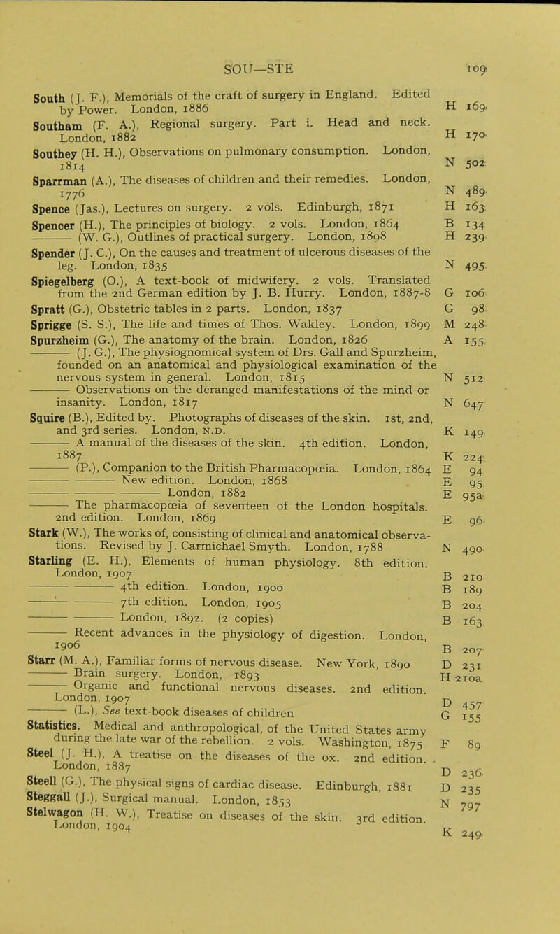 sou—STE South (J. F.), Memorials of the craft of surgery in England. Edited by Power. London, 1886 Southam (F. A.), Regional surgery. Part i. Head and neck. London, 1882 Southey (H. H.), Observations on pulmonary consumption. London, 1814 Sparrman (A.), The diseases of children and their remedies. London, 1776 Spence (Jas.), Lectures on surgery. 2 vols. Edinburgh, 1871 Spencer (H.), The principles of biology. 2 vols. London, 1864 (W. G.), Outlines of practical surgery. London, 1898 Spender (J. C), On the causes and treatment of ulcerous diseases of the leg. London, 1835 Spiegelberg (O.), A text-book of midwifery. 2 vols. Translated from the 2nd German edition by J. B. Hurry. London, 1887-8 Spratt (G.), Obstetric tables in 2 parts. London, 1837 Sprigge (S. S.), The life and times of Thos. Wakley. London, 1899 Spurzheim (G.), The anatomy of the brain. London, 1826 (J. G.), The physiognomical system of Drs. Gall and Spurzheim, founded on an anatomical and physiological examination of the nervous system in general. London, 1815 Observations on the deranged manifestations of the mind or insanity. London, 1817 Squire (B.), Edited by. Photographs of diseases of the skin, ist, 2nd, and 3rd series. London, n.d. A manual of the diseases of the skin. 4th edition. London, 1887 (P.), Companion to the British Pharmacopoeia. London, 1864 New edition. London, 1868 London, 1882 The pharmacopoeia of seventeen of the London hospitals. 2nd edition. London, 1869 Stark (W.), The works of, consisting of clinical and anatomical observa- tions. Revised by J. Carmichael Smyth. London, 1788 Starling (E. H.), Elements of human physiology. 8th edition. London, 1907 4th edition. London, 1900 '■ 7th edition. London, 1905 London, 1892. (2 copies) Recent advances in the physiology of digestion. London 1906 Starr (M. A.), Familiar forms of nervous disease. New York, 1890 Brain surgery. London, 1893 Organic and functional nervous diseases. 2nd edition. lyOndon, 1907 (L.), See text-book diseases of children H 169. H 17a N 502: N 489. H 163; B 134 TT H 239 N 495. G 106 G 98 M 248. A 155 Statistics. Medical and anthropological, of the United States army dunng the late war of the rebellion. 2 vols. Washington, 1875 Steel (J. H.), A treatise on the diseases of the ox. 2nd edition London, 1887 Steell (G.), The physical signs of cardiac disease. Edinburgh, 1881 Steggall (J.), Surgical manual. London, 1853 Stelwagon (H. W.), Treati.se on diseases of the skin. 3rd edition London, 1904 N 512- N 647 K I49.' K 224. E 94 E 95 E 95a' E 96 N 490. B 2IO- B 189 B 204 B 163 B 207 D 231 H 2ioa D 457 G 155 F 89 D 236. D 235 N 797 K 249,