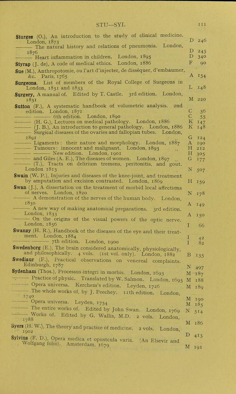 Sturges (O.), An introduction to the study of clinical medicine. London, 1.873 D 246 The natural history and relations of pneumonia. London, 1876 ^ 245 Heart inflammation in children. London, 1895 D 340 Styrap (J. de), A code of medical ethics. London, i886 F 90 Sue (M.), Anthropotomie, ou I'art d'injecter, de dissequer, d'embaumer, &c. Paris, 1765 A 154 Surgeons. List of members of the Royal College of Surgeons in London, 1831 and 1833 L 148 Surgery, A manual of. Edited by T. Castle. 3rd edition. London, 1831 M 220 Sutton (F.), A systematic handbook of volumetric analysis. 2nd edition. London, 1871 C 36 6th edition. London, i8go C 55 (H. G.), Lectures on medical pathology. London, 1886 K 147 — (J. B.), An introduction to general pathology. London, 1886 K 148 Surgical diseases of the ovaries and fallopian tubes. London, 1891 G 124 Ligaments : their nature and morphology. London, 1887 A 190 -Tumours: innocent and malignant. London, 1893 ^ H 212 New edition. London, 1901 H 305 and Giles (A. E.), The diseases of women. London, 1897 G 177 (T.), Tracts on delirium tremens, peritonitis, and gout. London 1813 N 507 Swain (W. P.), Injuries and diseases of the knee-joint, and treatment by amputation and excision contrasted. London, 1869 H 159 Swan (J.), A dissertation on the treatment of morbid local affections of nerves. London, 1820 N 178 A demonstration of the nerves of the human body. London, 1830 ■ ■ ' A 149 A new way of making anatomical preparations. 3rd edition. London, 1833 A 150 On the origins of the visual powers of the optic nerve. London, 1856 I 66 Swanzy (H. R.), Handbook of the diseases of the eye and their treat- ment. London, 1884 I 7th edition. London, 1900 I 82 Swedenborg (E.), The brain considered anatomically, physiologically, and philosophically. 4 vols, (ist vol. only). London, 1882 ' B 135 Swediaur (F.), Practical observations on venereal complaints Edinburgh, 1787 N 497 Sydenham (Thos.), Processus integri in morbis. London, 1693 M 187 ~ Practice of physic. Translated by W. Salmon. London, 1695 M 188 —^ Opera universa. Kerchem's edition. Leyden, 1726 M 189 The whole works of, by J. Peechey. nth edition. London, 1740 Opera universa. Leyden, 1754 M 185 The entire works of. Edited by John Swan. London 1769 N 514 Works of. Edited by G. Wallis, M.D. 2 vols. London, 1788 8yerg(H.W.), The theory and practice of medicine. 2 voJ.s. London ig02 j-wiiuuu. ^^^w.if ■ ^'^f ^^'^'''^ opustcula varia. (An Elsevir and M 186 E> 413 Wolfgang folio). Amsterdam, 1679  ■''^ -^^ ^^^^^