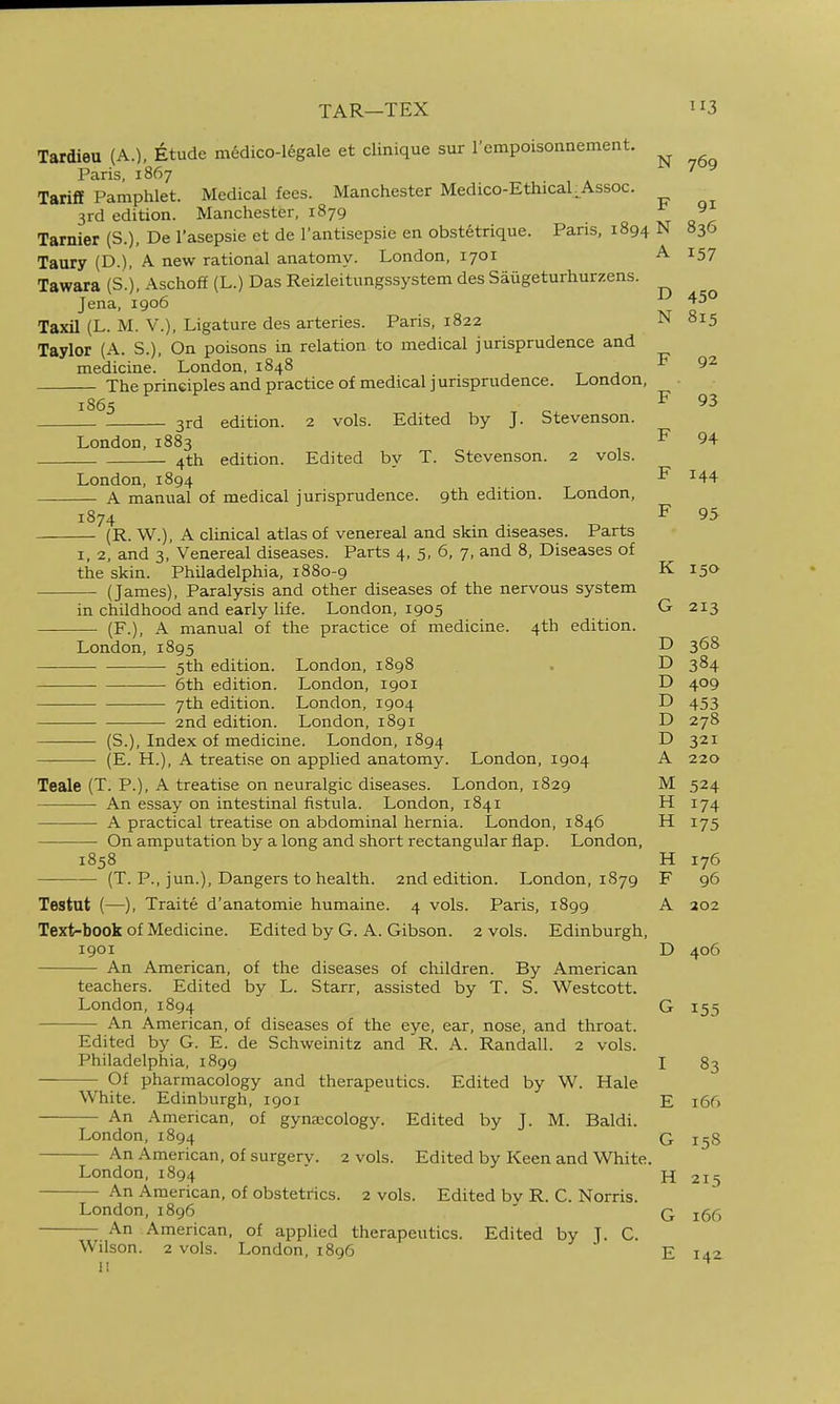 TAR—TEX 3 Tardieu (A.), Etude medico-legale et clinique sur 1 empoisonnement. Paris, 1867 ■'^ Tariff Pamphlet. Medical fees. Manchester Medico-Ethical.^Assoc. 3rd edition. Manchester, 1879 ^ 9 Tarnier (S.), De I'asepsie et de I'antisepsie en obstetrique. Pans, 1894 N 836 Taury (D.), A new rational anatomy. London, 1701 A 157 Tawara (S.), Aschoff (L.) Das Reizleitungssystem des Saugeturhurzens. Jena, 1906 45° Taxil (L. M. v.). Ligature des arteries. Paris, 1822 N 815 Taylor (A. S.), On poisons in relation to medical jurisprudence and medicine. London, 1848 t j The principles and practice of medical jurisprudence. London, 1865 ^ F 93 3rd edition. 2 vols. Edited by J. Stevenson. London. 1883 , ^ 94 4th edition. Edited by T. Stevenson. 2 vols. London, 1894 F 144 A manual of medical jurisprudence. 9th edition. London, 1874 F 95 (R. W.), A clinical atlas of venereal and skin diseases. Parts I, 2, and 3, Venereal diseases. Parts 4, 5, 6, 7, and 8, Diseases of the skin. Philadelphia, 1880-9 K 150 (James), Paralysis and other diseases of the nervous system in childhood and early life. London, 1905 G 213 (F.), A manual of the practice of medicine. 4th edition. London, 1895 D 368 5th edition. London, 1898 . D 384 — 6th edition. London, 1901 D 409 7th edition. London, 1904 D 453 2nd edition. London, 1891 D 278 (S.), Index of medicine. London, 1894 D 321 (E. H.), A treatise on applied anatomy. London, 1904 A 220 Teale (T. P.), A treatise on neuralgic diseases. London, 1829 M 524 An essay on intestinal fistula. London, 1841 H 174 A practical treatise on abdominal hernia. London, 1846 H 175 On amputation by a long and short rectangular flap. London, 1858 H 176 (T. P., jun.), Dangers to health. 2nd edition. London, 1879 F 96 Testut (—), Traite d'anatomie humaine. 4 vols. Paris, 1899 A 202 Text-book of Medicine. Edited by G. A. Gibson. 2 vols. Edinburgh, 1901 D 406 An American, of the diseases of children. By American teachers. Edited by L. Starr, assisted by T. S. Westcott. London, 1894 G 155 An American, of diseases of the eye, ear, nose, and throat. Edited by G. E. de Schweinitz and R. A. Randall. 2 vols. Philadelphia, 1899 I 83 Of pharmacology and therapeutics. Edited by W. Hale White. Edinburgh, 1901 E 166 An American, of gynajcology. Edited by J. M. Baldi. London, 1894 q j^g An American, of surgerv. 2 vols. Edited by Keen and White. London, 1894 n An American, of obstetrics. 2 vols. Edited bv R. C. Norris. London, 1896 ' q jgg An American, of applied therapeutics. Edited by ]. C. Wilson. 2 vols. London, 1896 ' E 142 215