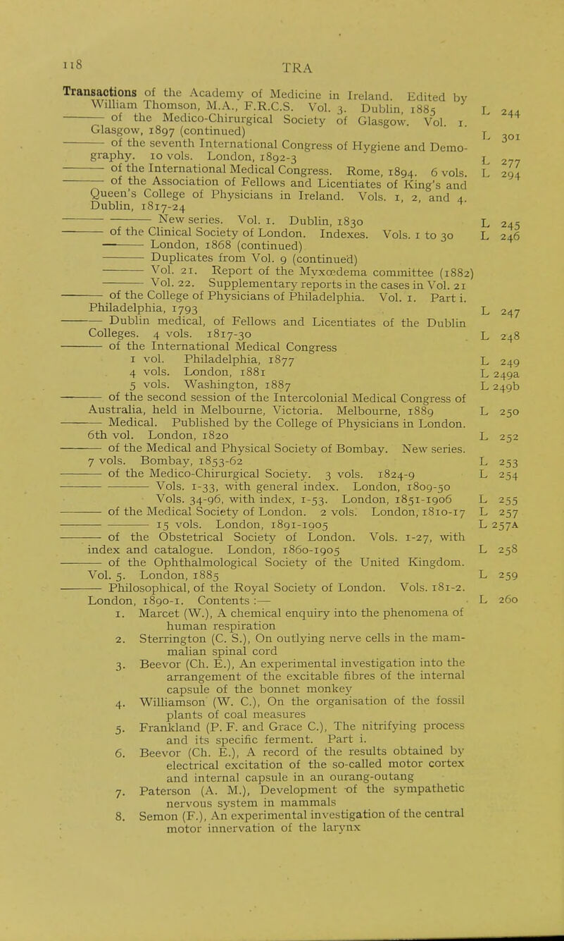 Transactions of the Academy of Medicine in Ireland Edited bv William Thomson, M.A., F.R.C.S. Vol. 3. Dublin 1885 I 24.4. of the Medico-Chirurgical Society of Glasgow Vol i ' Glasgow, 1897 (continued) ' y of the seventh International Congress of Hygiene and Demo- graphy. 10 vols. London, 1892-3 L 277 of the International Medical Congre.ss. Rome, 1894. 6 vols. L 294 of the Association of Fellows and Licentiates of King's and Queen's College of Physicians in Ireland. Vols, i, 2, and 4. Dublin, 1817-24 New series. Vol. i. Dublin, 1830 L 245 of the Clinical Society of London. Indexes. Vols, i to 30 L 246 London, 1868 (continued) Duplicates from Vol. 9 (continued) Vol. 21. Report of the MyxoBdema committee (1882) Vol. 22. Supplementary reports in the cases in Vol. 21 of the College of Physicians of Philadelphia. Vol. i. Part i. Philadelphia, 1793 L 247 Dublin medical, of Fellows and Licentiates of the Dublin Colleges. 4 vols. 1817-30 L 248 of the International Medical Congress I vol. Philadelphia, 1877 L 249 4 vols. London, 1881 L 249a 5 vols. Washington, 1887 L 249b of the second session of the Intercolonial Medical Congress of Australia, held in Melbourne, Victoria. Melbourne, 1889 L 250 -— Medical. Published by the College of Physicians in London. 6th vol. London, 1820 L 252 of the Medical and Physical Societj-^ of Bombay. New series. 7 vols. Bombay, 1853-62 L 253 of the Medico-Chirurgical Society. 3 vols. 1824-9 L 254 Vols. 1-33, with general index. London, 1809-50 Vols. 34-96, with index, 1-53. London, 1851-1906 L 255 of the Medical Society of London. 2 vols. London, 1810-17 L 257 15 vols. London, 1891-1905 L 257A — of the Obstetrical Society of London. Vols. 1-27, with index and catalogue. London, 1860-1905 L 258 of the Ophthalmological Society of the United Kingdom. Vol. 5. London, 1885 L 259 Philosophical, of the Royal Society of London. Vols. 181-2. London, 1890-1. Contents :— • L 260 1. Marcet (W.), A chemical enquiry into the phenomena of human respiration 2. Sterrington (C. S.), On outlying ner\-e cells in the mam- malian spinal cord 3. Beevor (Ch. E.), An experimental investigation into the arrangement of the excitable fibres of the internal capsule of the bonnet monkey 4. Williamson (W. C), On the organisation of the fossil plants of coal measures 5. Frankland (P. F. and Grace C), The nitrifying process and its specific ferment. Part i. 6. Beevor (Ch. E.), A record of the results obtained by electrical excitation of the so-called motor cortex and internal capsule in an ourang-outang 7. Paterson (A. M.), Development -of the sympathetic nervous system in mammals 8. Semon (F.), An experimental investigation of the central motor innervation of the larynx