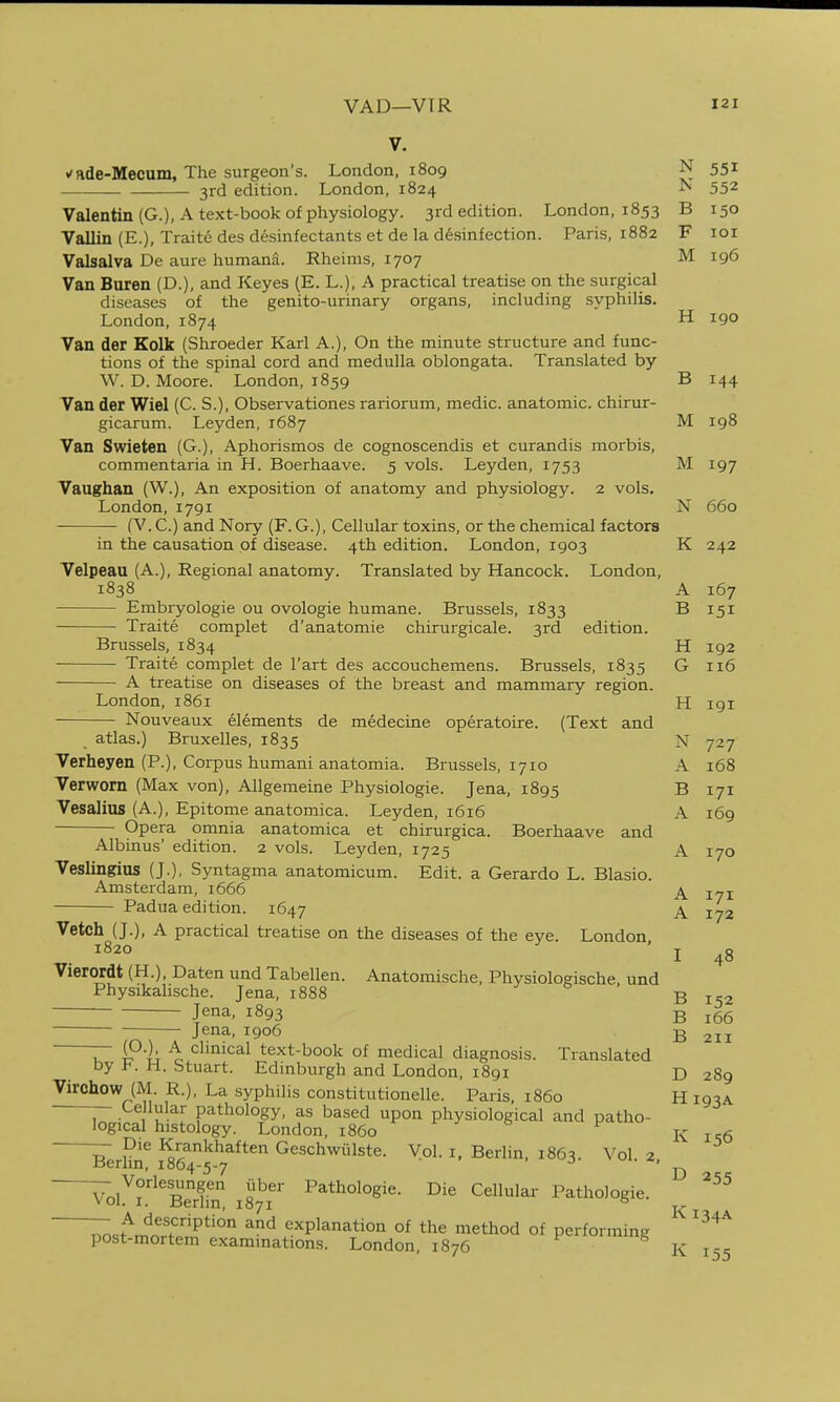 V. t'ade-Mecum, The surgeon's. London, 1809 N 551 3rd edition. London, 1824 ^ 552 Valentin (G.), A text-book of physiology. 3rd edition. London, 1853 B 150 Vallin (E.), Traite des de.sinfectants et de la disinfection. Paris, 1882 F loi Valsalva De aure humana. Rheims, 1707 M 196 Van Buren (D.), and Keyes (E. L.), A practical treatise on the surgical diseases of the genito-urinary organs, including .syphilis. London, 1874 H 190 Van der Kolk (Shroeder Karl A.), On the minute structure and func- tions of the spinal cord and medulla oblongata. Translated by W. D. Moore. London, 1859 B 144 Van der Wiel (C. S.), Observationes rariorum, medic, anatomic, chirur- gicarum. Leyden, 1687 M 198 Van Swieten (G.), Aphorismos de cognoscendis et curandis morbis, commentaria in H. Boerhaave. 5 vols. Leyden, 1753 M 197 Vaughan (W.), An exposition of anatomy and physiology. 2 vols. London,1791 N 660 (V. C.) and Nory (F. G.), Cellular toxins, or the chemical factors in the causation of disease. 4th edition. London, 1903 K 242 Velpeau (A.), Regional anatomy. Translated by Hancock. London, 1838 A 167 Embryologie ou ovologie humane. Brussels, 1833 B 151 Traite complet d'anatomie chirurgicale. 3rd edition. Brussels, 1834 H 192 Traite complet de I'art des accouchemens. Brussels, 1835 G 116 A treatise on diseases of the breast and mammary region. London, 1861 H 191 Nouveaux elements de medecine operatoire. (Text and atlas.) Bruxelles, 1835 N 727 Verheyen (P.), Corpus humani anatomia. Brussels, 1710 A 168 Verworn (Max von), Allgemeine Physiologic. Jena, 1895 B 171 Vesalius (A.), Epitome anatomica. Leyden, 1616 A 169 Opera omnia anatomica et chirurgica. Boerhaave and Albinus' edition. 2 vols. Leyden, 1725 A 170 Veslingius (J.), Syntagma anatomicum. Edit, a Gerardo L. Blasio. Amsterdam, 1666 ^ Padua edition. 1647 \ 1^2 Vetch (J.), A practical treatise on the diseases of the eye. London 1820 48 Vierordt (H.), Daten und Tabellen. Anatomische, Physiologische. und Physikalische. Jena, 1888 ^ o B 152 Jena, 1893 B 166 • Jena, 1906 B 211 iT iP'l; ^ clinical text-book of medical diagnosis. Translated by 1^. H. Stuart. Edinburgh and London, 1891 D 289 Virohow (M. R.), La syphilis constitutionelle. Paris, i860 H 193A — .^eHular pathology, as based upon physiological and patho- logical histology. London, i860 » f k is6 — Die Krankhaften Geschwiilste. Vol. i, Berlin, 1863. Vol 2 Berhn, 1864-5-7 -J- Vol i'^Berhn 1871^'' Cellular Pathologic. 7ostr^nrf^'r^^l°1 ^'^ explanation of the method of performing ^^'^^ post-mortem examinations. London, 1876 155