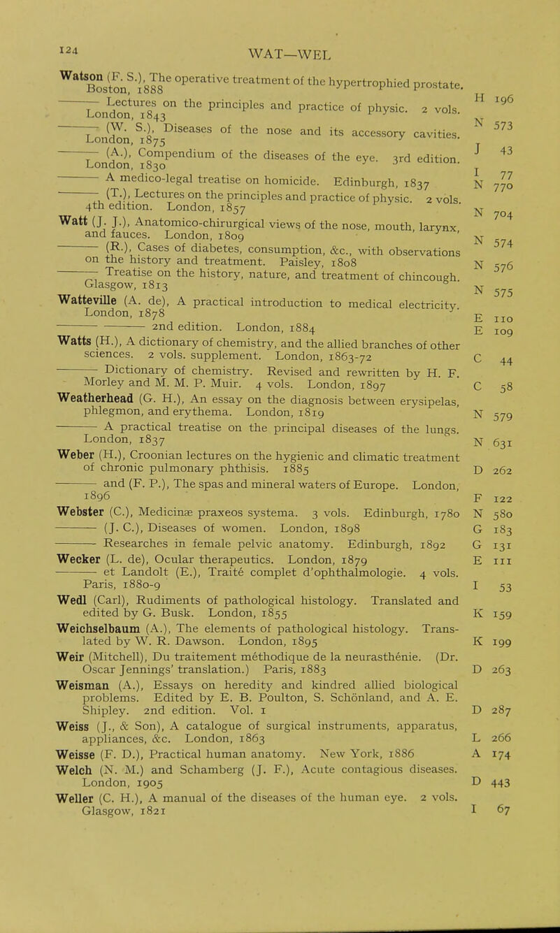 WAT—WEL BSston^IsS' operative treatment of the hypertrophied prostate. London*r843° Pnciples and practice of physic. 2 vols.  L^Jd^n °^ the nose and its accessory cavities. (A.). Compendium of the diseases of the eye. 3rd edition London, 1830 v-^jh-iuji. J 43 770 N 704 A medico-legal treatise on homicide. Edinburgh, 1837 N 770 Tu (T-). Lectures on the principles and practice of physic. 2 vols 4th edition. London, 1857 Watt (J- JO. Anatomico-chirurgical views of the nose, mouth larynx and fauces. London, 1809 ^ (R.), Cases of diabetes, consumption, &c., with observations on the history and treatment. Paisley, 1808 N 576 Treatise on the history, nature, and treatment of chincough. --^-j, i^iv-, diivi ui CO, micu u Ul UIllUCOUKn. Glasgow, 1813 N 575 Watteville (A. de), A practical introduction to medical electricity London,1878 £ 2nd edition. London, 1884 E 109 Watts (H.), A dictionary of chemistry, and the allied branches of other sciences. 2 vols, supplement. London, 1863-72 C 44 Dictionary of chemistry. Revised and rewritten by H. F Morley and M. M. P. Muir. 4 vols. London, 1897 C 58 Weatherhead (G. H.), An essay on the diagnosis between erysipelas, phlegmon, and erythema. London, 1819 ' N 579 A practical treatise on the principal diseases of the lungs. London, 1837 N 631 Weber (H.), Croonian lectures on the hygienic and cUmatic treatment of chronic pulmonary phthisis. 1885 D 262 and (F. P.), The spas and mineral waters of Europe. London, 1896 F 122 Webster (C), Medicinse praxeos systema. 3 vols. Edinburgh, 1780 N 580 — (J. C), Diseases of women. London, 1898 G 183 Researches in female pelvic anatomy. Edinburgh, 1892 G 131 Wecker (L. de). Ocular therapeutics. London, 1879 E iii et Landolt (E.), Traite complet d'ophthalmologie. 4 vols. Paris, 1880-9 I 53 Wedl (Carl), Rudiments of pathological histology. Translated and edited by G. Busk. London, 1855 K 159 Weichselbaum (A.), The elements of pathological histology. Trans- lated by W. R. Dawson. London, 1895 K 199 Weir (Mitchell), Du traitement methodique de la neurasthenic. (Dr. Oscar Jennings' translation.) Paris, 1883 D 263 Weisman (A.), Essays on heredity and kindred allied biological problems. Edited by E. B. Poulton, S. Schonland, and A. E. Shipley. 2nd edition. Vol. i D 287 Weiss (J., & Son), A catalogue of surgical instruments, apparatus, appliances, &c. London, 1863 L 266 Weisse (F. D.), Practical human anatomy. New York, 1886 A 174 Welch (N. M.) and Schamberg (J. F.), Acute contagious diseases. London, 1905 D 443 Weller (C. H.), A manual of the diseases of the human eye. 2 vols. Glasgow, 1821 I 67