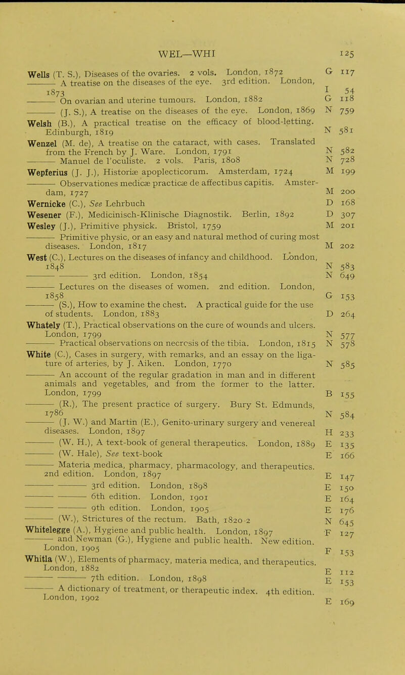 Wells (T. S.), r)iseases of the ovaries. 2 vols. London, 1872 G 117 A treatise on the diseases of the eye. 3rd edition. London, 1873 I 54 On ovarian and uterine tumours. London, 1882 G 118 (J. S.), A treatise on the diseases of the eye. London, 1869 N 759 Welsh (B.), A practical treatise on the efficacy of blood-letting. Edinburgh, 1819 N 581 Wenzel (M. de), A treatise on the cataract, with cases. Translated from the French by J. Ware. London, 1791 N 582 Manuel de I'oculiste. 2 vols. Paris, 1808 N 728 Wepferius (J. J.). Historiae apoplecticorum. Amsterdam, 1724 M 199 Observationes medicae practicifi de affectibus capitis. Amster- dam, 1727 M 200 Wernicke (C), See Lehrbuch D 168 Wesener (F.), Medicinisch-Klinische Diagnostik. Berlin, 1892 D 307 Wesley (J.), Primitive physick. Bristol, 1759 M 201 Primitive physic, or an easy and natural method of curing most diseases. London, 1817 M 202 West (C), Lectures on the diseases of infancy and childhood. London, 1848 N 583 3rd edition. London, 1854 N 649 — Lectures on the diseases of women. 2nd edition. London, 1858 G 153 (S.), How to examine the chest. A practical guide for the use of students. London, 1883 D 264 Whately (T.), Practical observations on the cure of wounds and ulcers. London, 1799 N 577 • Practical observations on necrosis of the tibia. London, 1815 N 578 White (C), Cases in surgery, with remarks, and an essay on the liga- ture of arteries, by J. Aiken. London, 1770 N 585 ■ An account of the regular gradation in man and in different animals and vegetables, and from the former to the latter. London, 1799 B 155 (R.), The present practice of surgery. Bury St. Edmunds, 1786 N 584 (J. W.) and Martin (E.), Genito-urinary surgery and venereal diseases. London, 1897 H 233 (W. H.), A text-book of general therapeutics. London, 1889 E 135 (W. Hale), See text-book E 166 Materia medica, pharmacy, pharmacology, and therapeutics. 2nd edition. London, 1897 E 3rd edition. London, 1898 E 150 6th edition. London, 1901 E 164 9th edition. London, 1905 E 176 • (W.), Strictures of the rectum. Bath, 1820 -2 N 645 Whitelegge (A.), Hygiene and public health. London, 1897 F 127 — and Newman (G.), Hygiene and public health. New edition. London, 1905 p j.^^ Whitia (W.), Elements of pharmacy, materia medica, and therapeutics London,1882 E 112 7th edition. London, 1898 E 153 A dictionary of treatment, or therapeutic index. 4th edition London,1902 ^