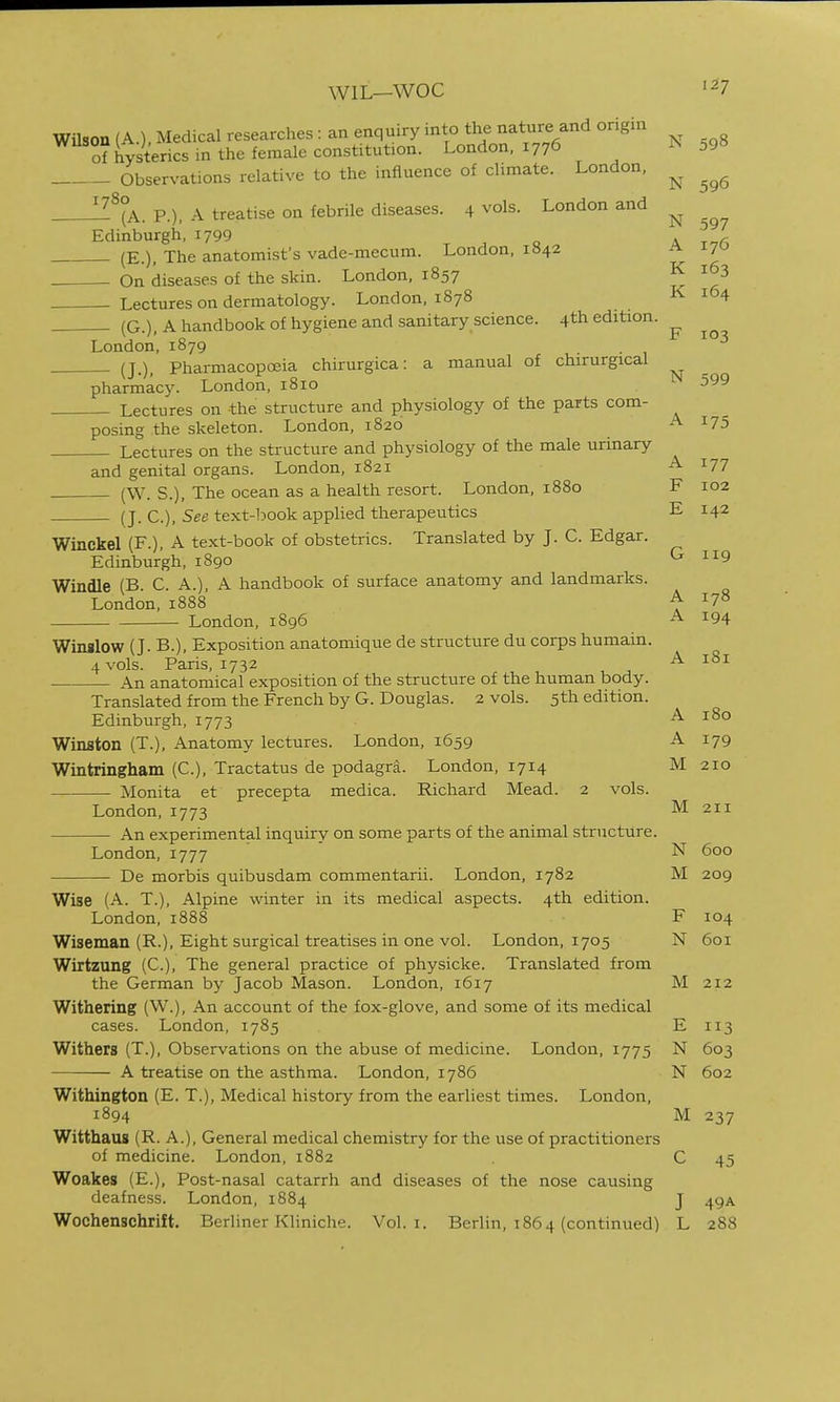 WIL—woe Wilson (A.). Medical researches : an enquiry into the nature and origin of hysterics in the female constitution. London. 1776 ^59» Observations relative to the influence of climate. London, p.), A treatise on febrile diseases. 4 vols. London and Edinburgh, 1799 o a ttA (E.), The anatomist's vade-mecum. London, 1842 a 170 On diseases of the skin. London, 1857 K 163 Lectures on dermatology. London, 1878 K 164 (G.), A handbook of hygiene and sanitary science. 4th edition. F 103 London, 1879 (J.), Pharmacopoeia chirurgica: a manual of chirurgical pharmacy. London, 1810 599 Lectures on the structure and physiology of the parts com- posing the skeleton. London, 1820 A 175 Lectures on the structure and physiology of the male urinary and genital organs. London, 1821 A 177 (W. s.), The ocean as a health resort. London, 1880 F 102 (J. C), See text-book applied therapeutics E 142 G 119 Winckel (F.), A text-book of obstetrics. Translated by J. C. Edgar. Edinburgh, 1890 Windle (B. C. A.), A handbook of surface anatomy and landmarks. London, 1888 ^ London, 1896 A 194 Winslow (J. B.), Exposition anatomique de structure du corps humain. 4 vols. Paris, 1732 ^ An anatomical exposition of the structure of the human body. Translated from the French by G. Douglas. 2 vols. 5th edition. Edinburgh, 1773 A 180 Winston (T.), Anatomy lectures. London, 1659 A 179 Wintringham (C), Tractatus de podagra. London, 1714 M 210 Monita et precepta medica. Richard Mead. 2 vols. London,1773 M 211 An experimental inquiry on some parts of the animal structure. London, 1777 N 600 De morbis quibusdam commentarii. London, 1782 M 209 Wise (A. T.), Alpine winter in its medical aspects. 4th edition. London, 1888 F 104 Wiseman (R.), Eight surgical treatises in one vol. London, 1705 N 601 Wirtzung (C), The general practice of physicke. Translated from the German by Jacob Mason. London, 1617 M212 Withering (W.), An account of the fox-glove, and some of its medical cases. London, 1785 E 113 Withers (T.), Observations on the abuse of medicine. London, 1775 N 603 A treatise on the asthma. London, 1786 N 602 Withington (E. T.), Medical history from the earliest times. London, 1894 M 237 Witthaus (R. A.), General medical chemistry for the use of practitioners of medicine. London, 1882 C 45 Woakes (E.), Post-nasal catarrh and diseases of the nose causing deafness. London, 1884 J 49A Wochenschrift. Berliner KUniche. Vol. i. Berlin, 1864 (continued) L 288