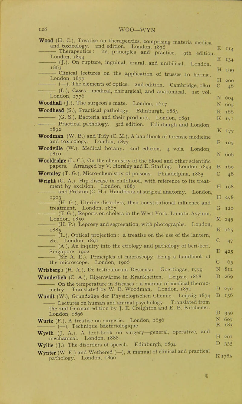 Wood (H. C), Treatise on therapeutics, comprising materia medica and toxicology. 2nd edition. London, 1876 p 114 — Therapeutics: its principles and practice. 9th edition London,1894 £ ^ (J.), On rupture, inguinal, crural, and umbilical. London 1863 Clinical lectures on the application of trusses to hernia*. H 199 London,1877 ' ^ 200 — (—), The elements of optics, and edition. Cambridge, 1801 C 46 (L.), Cases—medical, chirurgical, and anatomical, ist vol. London, 1776 ' ' N 604 Woodhall (J.), The surgeon's mate. London, 1617 N 605 Woodhead (S.), Practical pathology. Edinburgh, 1883 K 166 (G. S.), Bacteria and their products. London, 1891 K 171 Practical pathology. 3rd edition. Edinburgh and London, 1892 K 177 Woodman (W. B.) and Tidy (C. M.), A handbook of forensic medicine and toxicology. London, 1877 F 105 Woodville (W.), Medical botany. 2nd edition. 4 vols. London, 1810 N 606 Wooldridge (L. C), On the chemistry of the blood and other scientific papers. Arranged by V. Horsley and E. Starling. London, 1893 B 169 Wormley (T. G.), Micro-chemistry of poisons. Philadelphia, 1885 C 48 Wright (G. A.), Hip disease in childhood, with reference to its treat- ment by excision. London, 1887 H 198 and Preston (C. H.), Handbook of surgical anatomy. London, 1903 H 278 —— (H. G.), Uterine disorders, their constitutional influence and treatment. London, 1867 G 120 (T. G.), Reports on cholera in the West York. Lunatic Asylum. London,1850 M 245 (H. P.), Leprosy and segregation, with photographs. London, 1885 K 165 (L.), Optical projection : a treatise on the use of the lantern, &c. London, 1891 C 47 — (A.), An inquiry into the etiology and pathology of beri-beri. Singapore, 1902 D 425 (Sir A. E.), Principles of microscopy, being a handbook of the microscope. London, 1906 C 65 Wrisbergd (H. A.), De testiculorum Descensu. Goettingae, 1779 N 812 Wunderlich (C. A.), Eigenwarme in Krankheiten. Leipsic, 1868 D 269 On the temperature in diseases : a manual of medical thermo- metry. Translated by W. B. Woodman. London, 1871 D 270 Wundt (W.), Grundzuge der Physiologischen Chemie. Leipzig, 1874 B 156 Lectures on human and animal psychology. Translated from the 2nd German edition by J. E. Creighton and E. B. Kitchener. London.1896 D 359 Wurtz (F.), A treatise on surgerie. London, 1656 N 607 — (—), Technique bacteriologique K 183 Wyeth (J. A.), A text-book on surgery—general, operative, and mechanical. London, 1888 H 201 Wyllie (J.), The disorders of speech. Edinburgh, 1894 D 335 Wynter (W. E.) and Wethered (—), A manual of clinical and practical pathology. London, 1890 . K178A