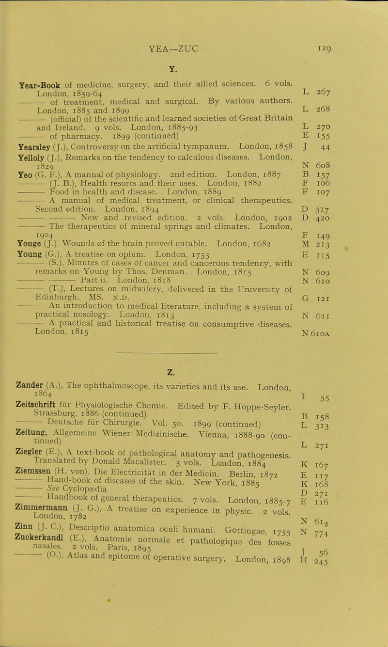 Y. Year-Book of medicine, surfjery, and their allied sciences. 6 vols. London, 1859-64 of treatment, medical and surgical. By various authors. London, 1885 and 1899 (official) of the scientific and learned societies of Great Britain and Ireland. 9 vols. London, 1885-93 of pharmacy. 1899 (continued) Yearsley (J.), Controversy on the artificial tympanum. London, 1858 Yelloly (J.), Remarks on the tendency to calculous diseases. London, 1829 Yeo (G. F.), A manual of physiology. 2nd edition. London, 1887 (J. B.), Health resorts and their uses. London, 1882 Food in health and disease. London, 1889 — A manual of medical treatment, or clinical therapeutics. Second edition. London, 1894 New and revised edition. 2 vols. London, 1902 The therapeutics of mineral springs and climates. London, 1904 Yonge (J.) Wounds of the brain proved curable. London, 1682 Young (G.), A treatise on opium. London, 1753 (S.), Minutes of cases of cancer and cancerous tendency, with remarks on Young by Thos. Denman. London, 1815 Part ii. London, 1818 (T.y, Lectures on midwifery, delivered in the University of Edinburgh. MS. n.d. An introduction to medical literature, including a system of practical nosology. London, 1813 A practical and historical treatise on consumptive diseases. London, 1815 T 207 L 268 L E J 44 N 608 B 157 F 106 F 107 D 317 D 4.20 F M 213 E 1-5 N 609 N 610 G 121 N 611 N 610A z. Zander (A.), The ophthalmoscope, its varieties and its use. London ^^^4 ' I 55 Zeitschrift fiir Physiologische Chemie. Edited by F. Hoppe-Seyler. Strassburg, 1886 (continued) B i^g Deutsche fur Chirurgie. Vol. 50. 1899 (continued) L 313 Zeitung, AUgemeine Wiener Medizinische. Vienna, 1888-90 (con- tinued) ^ T „ „. , L 271 Ziegler (E.), A text-book of pathological anatomy and pathogenesis Translated by Donald Macalister. 3 vols. London, 1884 K 167 Ziemssen (H. von), Die Electricitat in der Medicin. Berlin 1872 E 117 Hand-book of diseases of the skin. New York, 1885 K 168 See Cyclopaedia D 2 i Handbook of general therapeutics. 7 vols. London, 1885-7 E ill Zimmermann (J G.), A treatise on experience in physic. 2 vols. London, 1782 t--^^^^^^^ ..x ^.x.y.xo. vois. 61 Zinn (J. C), Descriptio anatomica oculi humani. Gottingae i7';s N 77^1 (O.), Atlas and epitome of operative surgery. London, 1898 H 245