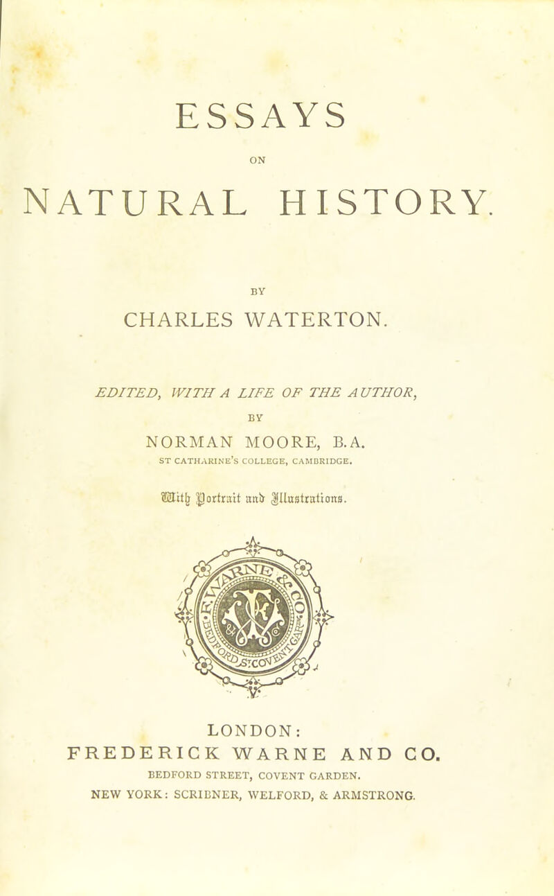 ESSAYS ON NATURAL HISTORY. BY CHARLES WATERTON. EDITED, WITH A LIFE OF THE A UTIIOR, BY NORMAN MOORE, B.A. st Catharine’s college, Cambridge. ffiJitj) portrait uttfr Illustrations. LONDON: FREDERICK WARNE AND CO. BEDFORD STREET, COVENT GARDEN. NEW YORK: SCRIBNER, WELFORD, & ARMSTRONG.