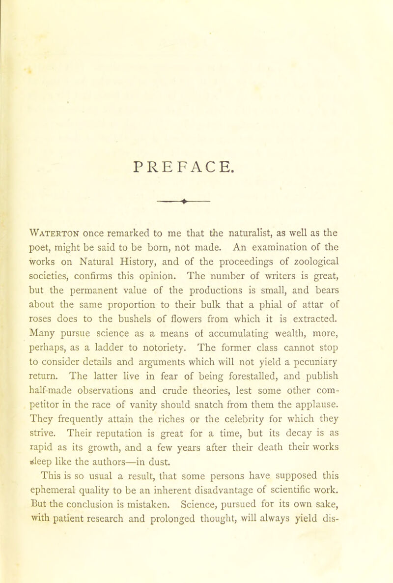 PREFACE. ——♦ Waterton once remarked to me that the naturalist, as well as the poet, might be said to be born, not made. An examination of the works on Natural History, and of the proceedings of zoological societies, confirms this opinion. The number of writers is great, but the permanent value of the productions is small, and bears about the same proportion to their bulk that a phial of attar of roses does to the bushels of flowers from which it is extracted. Many pursue science as a means of accumulating wealth, more, perhaps, as a ladder to notoriety. The former class cannot stop to consider details and arguments which will not yield a pecuniary return. The latter live in fear of being forestalled, and publish half-made observations and crude theories, lest some other com- petitor in the race of vanity should snatch from them the applause. They frequently attain the riches or the celebrity for which they strive. Their reputation is great for a time, but its decay is as rapid as its growth, and a few years after their death their works isleep like the authors—in dust. This is so usual a result, that some persons have supposed this ephemeral quality to be an inherent disadvantage of scientific work. But the conclusion is mistaken. Science, pursued for its own sake, with patient research and prolonged thought, will always yield dis-