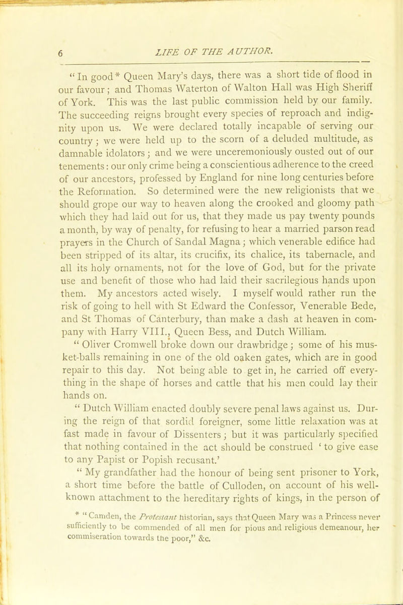 “ In good * Queen Mary’s days, there was a short tide of flood in our favour ; and Thomas Waterton of Walton Hall was High Sheriff of York. This was the last public commission held by our family. The succeeding reigns brought every species of reproach and indig- nity upon us. We were declared totally incapable of serving our country ; we were held up to the scorn of a deluded multitude, as damnable idolators ; and we were unceremoniously ousted out of our tenements: our only crime being a conscientious adherence to the creed of our ancestors, professed by England for nine long centuries before the Reformation. So determined were the new religionists that we should grope our way to heaven along the crooked and gloomy path which they had laid out for us, that they made us pay twenty pounds a month, by way of penalty, for refusing to hear a married parson read prayers in the Church of Sandal Magna; which venerable edifice had been stripped of its altar, its crucifix, its chalice, its tabernacle, and all its holy ornaments, not for the love of God, but for the private use and benefit of those who had laid their sacrilegious hands upon them. My ancestors acted wisely. I myself would rather run the risk of going to hell with St Edward the Confessor, Venerable Bede, and St Thomas of Canterbury, than make a dash at heaven in com- pany with Harry VIII., Queen Bess, and Dutch William. “ Oliver Cromwell broke down our drawbridge; some of his mus- ket-balls remaining in one of the old oaken gates, which are in good repair to this day. Not being able to get in, he carried off every- thing in the shape of horses and cattle that his men could lay their hands on. “ Dutch William enacted doubly severe penal laws against us. Dur- ing the reign of that sordid foreigner, some little relaxation was at fast made in favour of Dissenters; but it was particularly specified that nothing contained in the act should be construed ‘ to give ease to any Papist or Popish recusant.’ “ My grandfather had the honour of being sent prisoner to York, a short time before the battle of Culloden, on account of his well- known attachment to the hereditary rights of kings, in the person of * “ Camden, the Protestant historian, says that Queen Mary was a Princess never sufficiently to be commended of all men for pious and religious demeanour, her commiseration towards the poor,” &c.