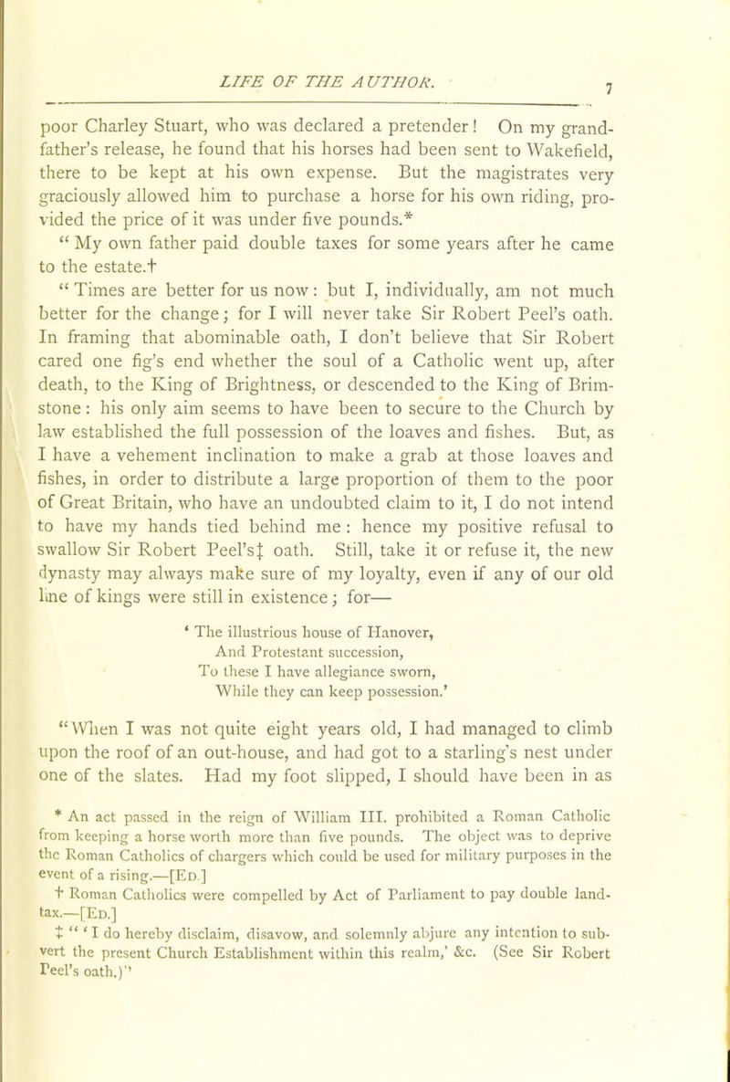 7 poor Charley Stuart, who was declared a pretender! On my grand- father’s release, he found that his horses had been sent to Wakefield, there to be kept at his own expense. But the magistrates very graciously allowed him to purchase a horse for his own riding, pro- vided the price of it was under five pounds.* “ My own father paid double taxes for some years after he came to the estate.f “ Times are better for us now: but I, individually, am not much better for the change; for I will never take Sir Robert Peel’s oath. In framing that abominable oath, I don’t believe that Sir Robert cared one fig’s end whether the soul of a Catholic went up, after death, to the King of Brightness, or descended to the King of Brim- stone : his only aim seems to have been to secure to the Church by law established the full possession of the loaves and fishes. But, as I have a vehement inclination to make a grab at those loaves and fishes, in order to distribute a large proportion of them to the poor of Great Britain, who have an undoubted claim to it, I do not intend to have my hands tied behind me : hence my positive refusal to swallow Sir Robert Peel’sJ oath. Still, take it or refuse it, the new dynasty may always make sure of my loyalty, even if any of our old ltne of kings were still in existence; for— * The illustrious house of Hanover, And Protestant succession, To these I have allegiance sworn, While they can keep possession.’ “ When I was not quite eight years old, I had managed to climb upon the roof of an out-house, and had got to a starling’s nest under one of the slates. Had my foot slipped, I should have been in as * An act passed in the reign of William III. prohibited a Roman Catholic from keeping a horse worth more than five pounds. The object was to deprive the Roman Catholics of chargers which could be used for military purposes in the event of a rising.—[Ed.] ■f Roman Catholics were compelled by Act of Parliament to pay double land- tax.—[Ed.] + “ ‘ I do hereby disclaim, disavow, and solemnly abjure any intention to sub- vert the present Church Establishment within this realm,’ &c. (See Sir Robert Teel’s oath.)’’