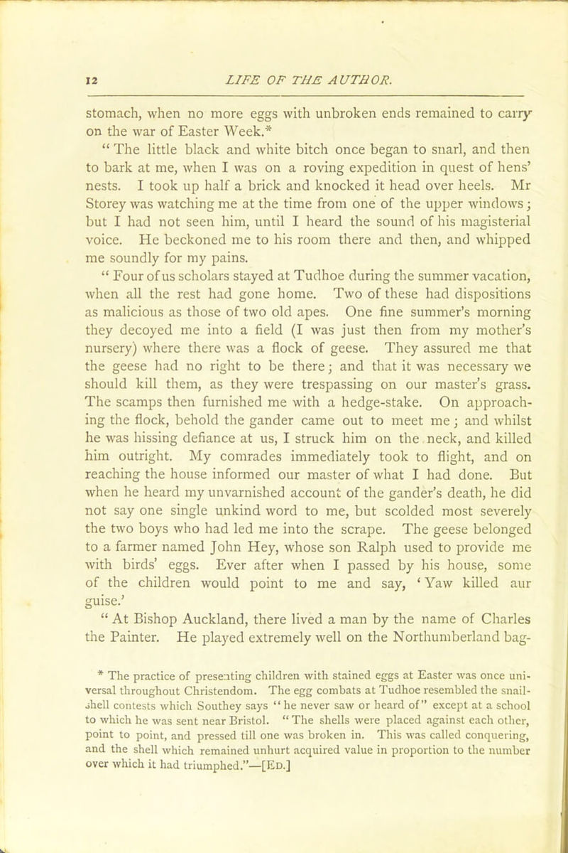 stomach, when no more eggs with unbroken ends remained to carry on the war of Easter Week.* “ The little black and white bitch once began to snarl, and then to bark at me, when I was on a roving expedition in quest of hens’ nests. I took up half a brick and knocked it head over heels. Mr Storey was watching me at the time from one of the upper windows; but I had not seen him, until I heard the sound of his magisterial voice. He beckoned me to his room there and then, and whipped me soundly for my pains. “ Four of us scholars stayed at Tudhoe during the summer vacation, when all the rest had gone home. Two of these had dispositions as malicious as those of two old apes. One fine summer’s morning they decoyed me into a field (I was just then from my mother’s nursery) where there was a flock of geese. They assured me that the geese had no right to be there; and that it was necessaiy we should kill them, as they were trespassing on our master’s grass. The scamps then furnished me with a hedge-stake. On approach- ing the flock, behold the gander came out to meet me; and whilst he was hissing defiance at us, I struck him on the neck, and killed him outright. My comrades immediately took to flight, and on reaching the house informed our master of what I had done. But when he heard my unvarnished account of the gander’s death, he did not say one single unkind word to me, but scolded most severely the two boys who had led me into the scrape. The geese belonged to a farmer named John Hey, whose son Ralph used to provide me with birds’ eggs. Ever after when I passed by his house, some of the children would point to me and say, * Yaw killed aur guise.’ “ At Bishop Auckland, there lived a man by the name of Charles the Painter. He played extremely well on the Northumberland bag- * The practice of presenting children with stained eggs at Easter was once uni- versal throughout Christendom. The egg combats at Tudhoe resembled the snail- shell contests which Southey says “he never saw or heard of” except at a school to which he was sent near Bristol. “ The shells were placed against each other, point to point, and pressed till one was broken in. This was called conquering, and the shell which remained unhurt acquired value in proportion to the number over which it had triumphed.”—[Ed.]