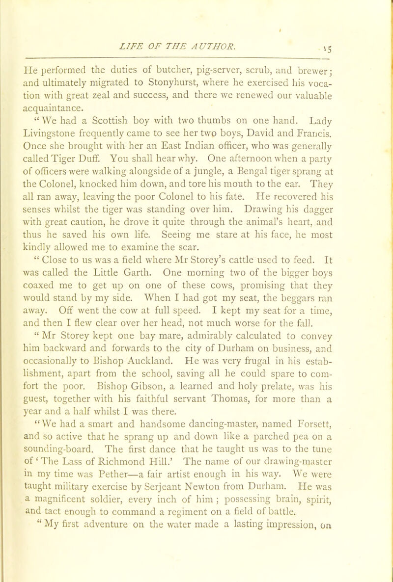 '5 He performed the duties of butcher, pig-server, scrub, and brewer; and ultimately migrated to Stonyhurst, where he exercised his voca- tion with great zeal and success, and there we renewed our valuable acquaintance. “We had a Scottish boy with two thumbs on one hand. Lady Livingstone frequently came to see her two boys, David and Francis. Once she brought with her an East Indian officer, who was generally called Tiger Duff. You shall hear why. One afternoon when a party of officers were walking alongside of a jungle, a Bengal tiger sprang at the Colonel, knocked him down, and tore his mouth to the ear. They all ran away, leaving the poor Colonel to his fate. He recovered his senses whilst the tiger was standing over him. Drawing his dagger with great caution, he drove it quite through the animal’s heart, and thus he saved his own life. Seeing me stare at his face, he most kindly allowed me to examine the scar. “ Close to us was a field where Mr Storey’s cattle used to feed. It was called the Little Garth. One morning two of the bigger boys coaxed me to get up on one of these cows, promising that they would stand by my side. When I had got my seat, the beggars ran away. Off went the cow at full speed. I kept my seat for a time, and then I flew clear over her head, not much worse for the fall. “ Mr Storey kept one bay mare, admirably calculated to convey him backward and forwards to the city of Durham on business, and occasionally to Bishop Auckland. He was very frugal in his estab- lishment, apart from the school, saving all he could spare to com- fort the poor. Bishop Gibson, a learned and holy prelate, was his guest, together with his faithful servant Thomas, for more than a year and a half whilst I was there. “We had a smart and handsome dancing-master, named Forsett, and so active that he sprang up and down like a parched pea on a sounding-board. The first dance that he taught us was to the tune of ‘ The Lass of Richmond Hill.’ The name of our drawing-master in my time was Pether—a fair artist enough in his way. We were taught military exercise by Serjeant Newton from Durham. He was a magnificent soldier, every inch of him ; possessing brain, spirit, and tact enough to command a regiment on a field of battle. “ My first adventure on the water made a lasting impression, on