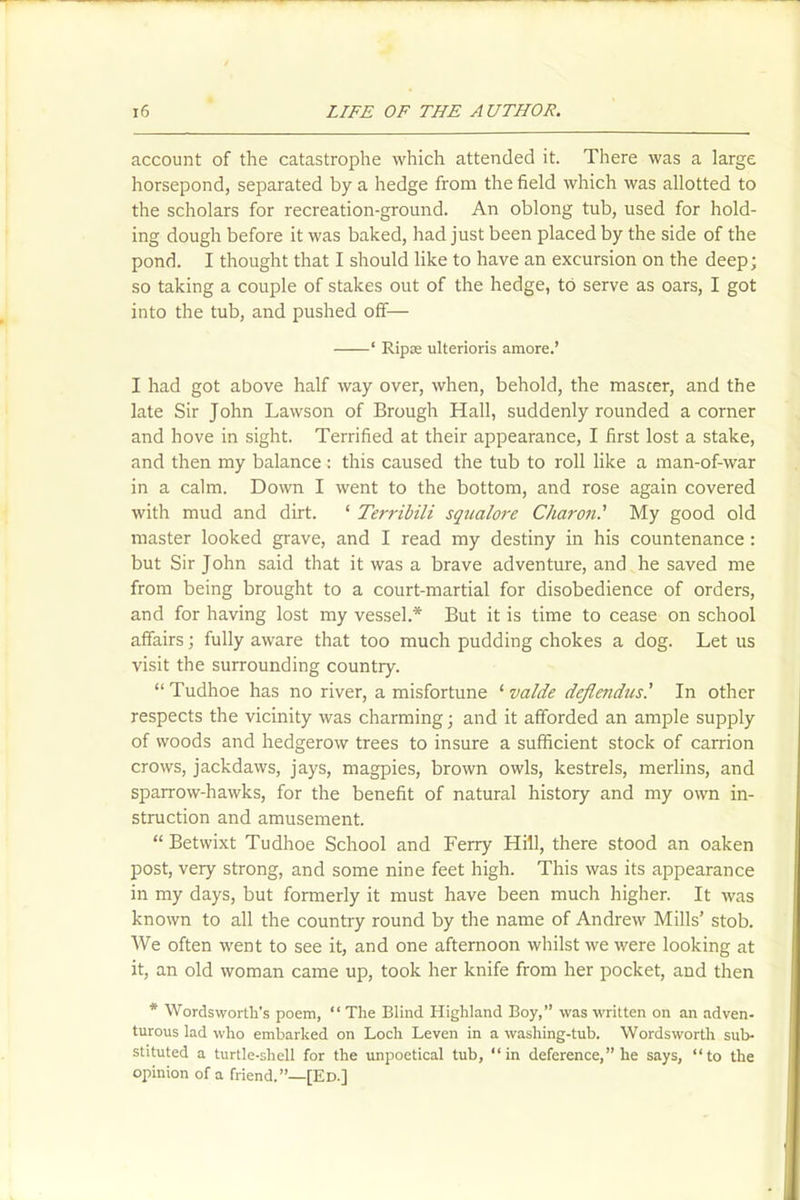 account of the catastrophe which attended it. There was a large horsepond, separated by a hedge from the field which was allotted to the scholars for recreation-ground. An oblong tub, used for hold- ing dough before it was baked, had just been placed by the side of the pond. I thought that I should like to have an excursion on the deep; so taking a couple of stakes out of the hedge, to serve as oars, I got into the tub, and pushed off— ‘ Ripae ulterioris amore.’ I had got above half way over, when, behold, the master, and the late Sir John Lawson of Brough Hall, suddenly rounded a corner and hove in sight. Terrified at their appearance, I first lost a stake, and then my balance : this caused the tub to roll like a man-of-war in a calm. Down I went to the bottom, and rose again covered with mud and dirt. ‘ Terribili squalore Charon.' My good old master looked grave, and I read my destiny in his countenance : but Sir John said that it was a brave adventure, and he saved me from being brought to a court-martial for disobedience of orders, and for having lost my vessel.* But it is time to cease on school affairs; fully aware that too much pudding chokes a dog. Let us visit the surrounding country. “ Tudhoe has no river, a misfortune ‘ valde deflendus.’ In other respects the vicinity was charming; and it afforded an ample supply of woods and hedgerow trees to insure a sufficient stock of carrion crows, jackdaws, jays, magpies, brown owls, kestrels, merlins, and sparrow-hawks, for the benefit of natural history and my own in- struction and amusement. “ Betwixt Tudhoe School and Ferry Hill, there stood an oaken post, very strong, and some nine feet high. This was its appearance in my days, but formerly it must have been much higher. It was known to all the country round by the name of Andrew Mills’ stob. We often went to see it, and one afternoon whilst we were looking at it, an old woman came up, took her knife from her pocket, and then * Wordsworth's poem, “ The Blind Highland Boy,” was written on an adven- turous lad who embarked on Loch Leven in a washing-tub. Wordsworth sub- stituted a turtle-shell for the unpoetical tub, “in deference,” he says, “to the opinion of a friend.”—[Ed.]