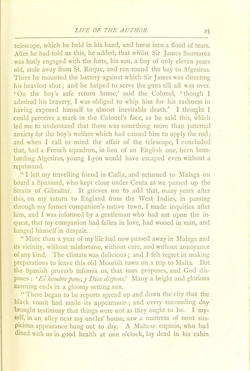 telescope, which he held in his hand, and burst into a flood of tears. After he had told us this, he added, that whilst Sir James Saumarez was hotly engaged with the forts, his son, a boy of only eleven years old, stole away from St. Roque, and ran round the bay to Algesiras. There he mounted the battery against which Sir James was directing his heaviest shot; and he helped to serve the guns till all was over. ‘ On the boy’s safe return home,’ said the Colonel, ‘ though I admired his bravery, I was obliged to whip him for his rashness in having exposed himself to almost inevitable death.’ I thought I could perceive a mark in the Colonel’s face, as he said this, which led me to understand that there was something more than paternal anxiety for the boy’s welfare which had caused him to apply the rod; and when I call to mind the affair of the telescope, I concluded that, had a French squadron, in lieu of an English one, been bom- barding Algesiras, young Lyon would have escaped even without a reprimand. “ I left my travelling friend in Cadiz, and returned to Malaga on board a Spaniard, who kept close under Ceuta as we passed up the Straits of Gibraltar. It grieves me to add that, many years after this, on my return to England from the West Indies, in passing through my former companion’s native town, I made inquiries after him, and I was informed by a gentleman who had sat upon the in- quest, that my companion had fallen in love, had wooed in vain, and hanged himself in despair. “ More than a year of my life had now passed away in Malaga and its vicinity, without misfortune, without care, and without annoyance of any kind. The climate was delicious ; and I felt regret in making preparations to leave this old Moorish town on a trip to Malta. But the Spanish proverb informs us, that man proposes, and God dis- poses : 1 El hombrepone, y Dios disponeMany a bright and glorious morning ends in a gloomy setting sun. “There began to be reports spread up and down the city that the black vomit had made its appearance ; and every succeeding day brought testimony that things were not as they ought to be. I my- self, in an alley near my uncles’ house, saw a mattress of most sus- picious appearance hung out to dry. A Maltese captain, who had dined with us in good health at one o’clock, lay dead in his cabin