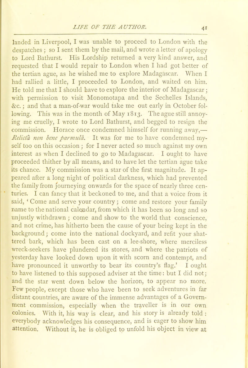 landed in Liverpool, I was unable to proceed to London with the despatches ; so I sent them by the mail, and wrote a letter of apology to Lord Bathurst. His Lordship returned a very kind answer, and requested that I would repair to London when I had got better of the tertian ague, as he wished me to explore Madagascar. When I had rallied a little, I proceeded to London, and waited on him. He told me that I should have to explore the interior of Madagascar; with permission to visit Monomotapa and the Sechelles Islands, &c.; and that a man-of-war would take me out early in October fol- lowing. This was in the month of May 1813. The ague still annoy- ing me cruelly, I wrote to Lord Bathurst, and begged to resign the commission. Horace once condemned himself for running away,— Relicta non bene parmulct. It was for me to have condemned my- self too on this occasion ; for I never acted so much against my own interest as when I declined to go to Madagascar. I ought to have proceeded thither by all means, and to have let the tertian ague take its chance. My commission was a star of the first magnitude. It ap- peared after a long night of political darkness, which had prevented the family from journeying onwards for the space of nearly three cen- turies. I can fancy that it beckoned to me, and that a voice from it said, ‘ Come and serve your country; come and restore your family name to the national calendar, from which it has been so long and so unjustly withdrawn ; come and show to the world that conscience, and not crime, has hitherto been the cause of your being kept in the background; come into the national dockyard, and refit your shat- tered bark, which has been cast on a lee-shore, where merciless wreck-seekers have plundered its stores, and where the patriots of yesterday have looked down upon it with scorn and contempt, and have pronounced it unworthy to bear its country’s flag.’ I ought to have listened to this supposed adviser at the time: but I did not; and the star went down below the horizon, to appear no more. Few people, except those who have been to seek adventures in far distant countries, are aware of the immense advantages of a Govern- ment commission, especially when the traveller is in our own colonies. With it, his way is clear, and his story is already told : everybody acknowledges his consequence, and is eager to show him attention. Without it, he is obliged to unfold his object in view at