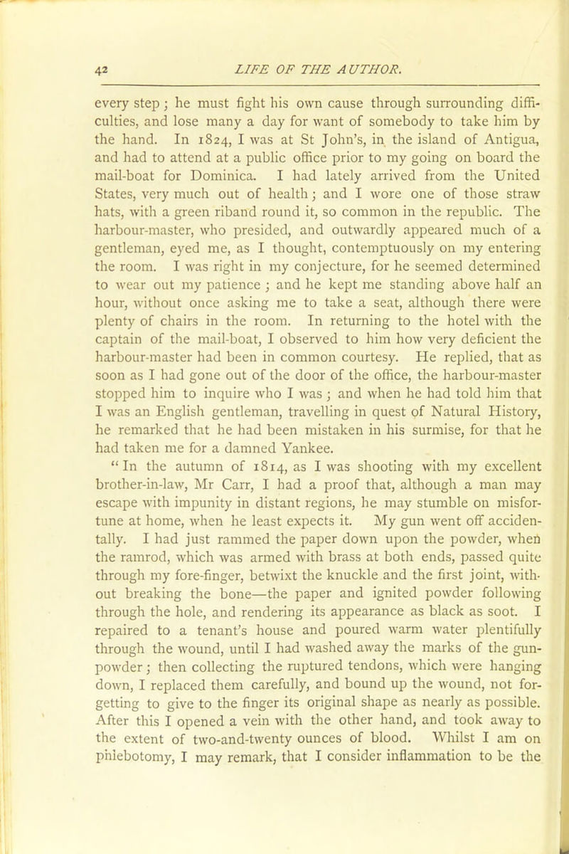 every step; he must fight his own cause through surrounding diffi- culties, and lose many a day for want of somebody to take him by the hand. In 1824, I was at St John’s, in the island of Antigua, and had to attend at a public office prior to my going on board the mail-boat for Dominica. I had lately arrived from the United States, very much out of health; and I wore one of those straw hats, with a green riband round it, so common in the republic. The harbour-master, who presided, and outwardly appeared much of a gentleman, eyed me, as I thought, contemptuously on my entering the room. I was right in my conjecture, for he seemed determined to wear out my patience ; and he kept me standing above half an hour, without once asking me to take a seat, although there were plenty of chairs in the room. In returning to the hotel with the captain of the mail-boat, I observed to him how very deficient the harbour-master had been in common courtesy. He replied, that as soon as I had gone out of the door of the office, the harbour-master stopped him to inquire who I was ; and when he had told him that I was an English gentleman, travelling in quest of Natural History, he remarked that he had been mistaken in his surmise, for that he had taken me for a damned Yankee. “In the autumn of 1814, as I was shooting with my excellent brother-in-law, Mr Carr, I had a proof that, although a man may escape with impunity in distant regions, he may stumble on misfor- tune at home, when he least expects it. My gun went off acciden- tally. I had just rammed the paper down upon the powder, when the ramrod, which was armed with brass at both ends, passed quite through my fore-finger, betwixt the knuckle and the first joint, with- out breaking the bone—the paper and ignited powder following through the hole, and rendering its appearance as black as soot. I repaired to a tenant’s house and poured warm water plentifully through the wound, until I had washed away the marks of the gun- powder ; then collecting the ruptured tendons, which were hanging down, I replaced them carefully, and bound up the wound, not for- getting to give to the finger its original shape as nearly as possible. After this I opened a vein with the other hand, and took away to the extent of two-and-twenty ounces of blood. Whilst I am on phlebotomy, I may remark, that I consider inflammation to be the