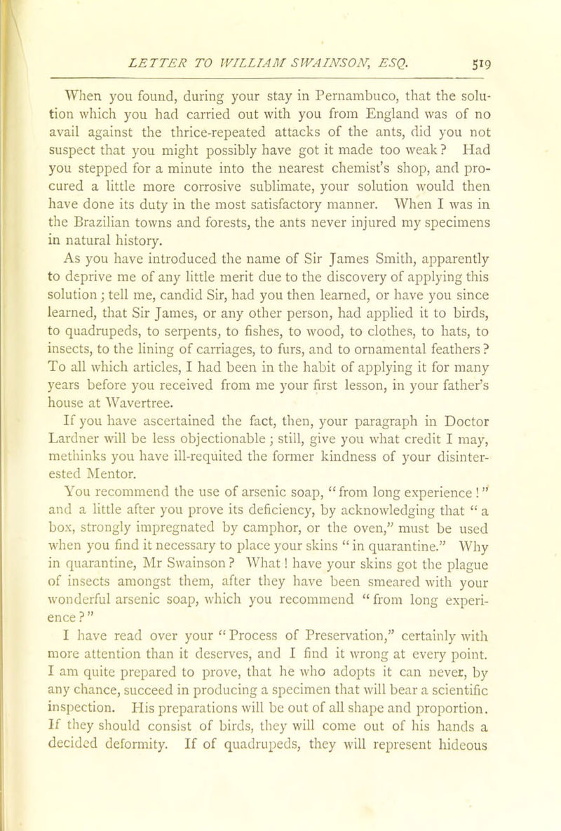 When you found, during your stay in Pernambuco, that the solu- tion which you had carried out with you from England was of no avail against the thrice-repeated attacks of the ants, did you not suspect that you might possibly have got it made too weak ? Had you stepped for a minute into the nearest chemist’s shop, and pro- cured a little more corrosive sublimate, your solution would then have done its duty in the most satisfactory manner. When I was in the Brazilian towns and forests, the ants never injured my specimens in natural history. As you have introduced the name of Sir James Smith, apparently to deprive me of any little merit due to the discovery of applying this solution ; tell me, candid Sir, had you then learned, or have you since learned, that Sir James, or any other person, had applied it to birds, to quadrupeds, to serpents, to fishes, to wood, to clothes, to hats, to insects, to the lining of carriages, to furs, and to ornamental feathers ? To all which articles, I had been in the habit of applying it for many years before you received from me your first lesson, in your father’s house at Wavertree. If you have ascertained the fact, then, your paragraph in Doctor Lardner will be less objectionable; still, give you what credit I may, methinks you have ill-requited the former kindness of your disinter- ested Mentor. You recommend the use of arsenic soap, “from long experience ! ” and a little after you prove its deficiency, by acknowledging that “ a box, strongly impregnated by camphor, or the oven,” must be used when you find it necessary to place your skins “ in quarantine.” Why in quarantine, Mr Swainson ? What! have your skins got the plague of insects amongst them, after they have been smeared with your wonderful arsenic soap, which you recommend “ from long experi- ence ? ” I have read over your “ Process of Preservation,” certainly with more attention than it deserves, and I find it wrong at every point. I am quite prepared to prove, that he who adopts it can never, by any chance, succeed in producing a specimen that will bear a scientific inspection. His preparations will be out of all shape and proportion. If they should consist of birds, they will come out of his hands a decided deformity. If of quadrupeds, they will represent hideous