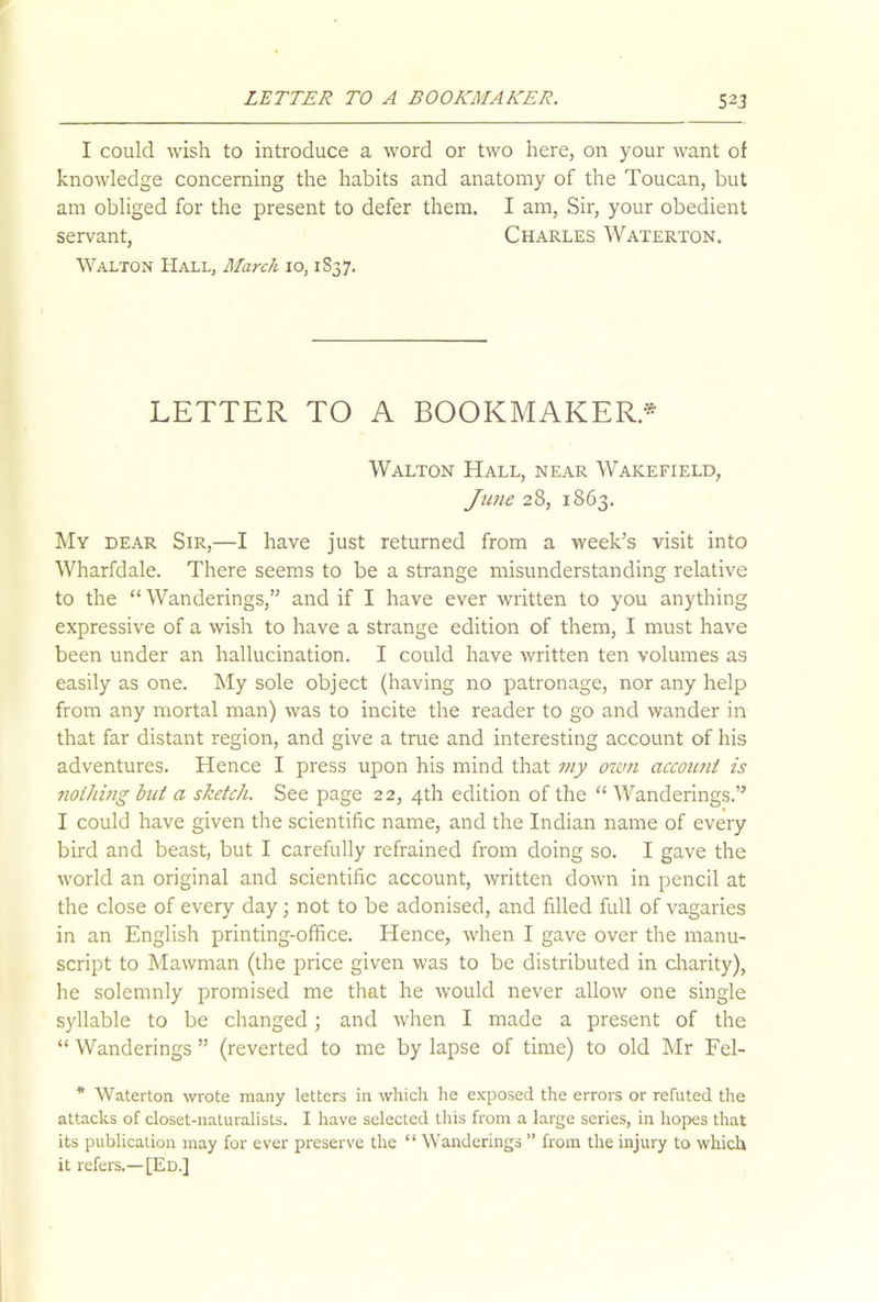 I could wish to introduce a word or two here, on your want of knowledge concerning the habits and anatomy of the Toucan, but am obliged for the present to defer them. I am, Sir, your obedient servant, Charles Waterton. Walton Hall, March 10,1837. LETTER TO A BOOKMAKER.* Walton Hall, near Wakefield, June 28, 1863. My dear Sir,—I have just returned from a week’s visit into Wharfdale. There seems to be a strange misunderstanding relative to the “ Wanderings,” and if I have ever written to you anything expressive of a wish to have a strange edition of them, I must have been under an hallucination. I could have written ten volumes as easily as one. My sole object (having no patronage, nor any help from any mortal man) was to incite the reader to go and wander in that far distant region, and give a true and interesting account of his adventures. Hence I press upon his mind that my own account is nothing but a sketch. See page 22, 4th edition of the “ Wanderings.” I could have given the scientific name, and the Indian name of every bird and beast, but I carefully refrained from doing so. I gave the world an original and scientific account, written down in pencil at the close of every day 3 not to be adonised, and filled full of vagaries in an English printing-office. Hence, when I gave over the manu- script to Mawman (the price given was to be distributed in charity), he solemnly promised me that he would never allow one single syllable to be changed3 and when I made a present of the “ Wanderings ” (reverted to me by lapse of time) to old Mr Fel- * Waterton wrote many letters in which he exposed the errors or refuted the attacks of closet-naturalists. I have selected this from a large series, in hopes that its publication may for ever preserve the “ Wanderings ” from the injury to which it refers.—[Ed.]