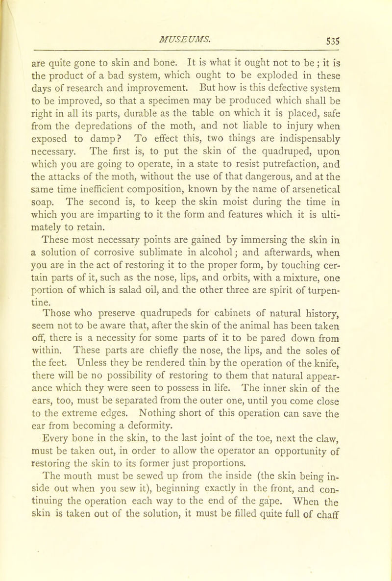 are quite gone to skin and bone. It is what it ought not to be; it is the product of a bad system, which ought to be exploded in these days of research and improvement. But how is this defective system to be improved, so that a specimen may be produced which shall be right in all its parts, durable as the table on which it is placed, safe from the depredations of the moth, and not liable to injury when exposed to damp? To effect this, two things are indispensably necessary. The first is, to put the skin of the quadruped, upon which you are going to operate, in a state to resist putrefaction, and the attacks of the moth, without the use of that dangerous, and at the same time inefficient composition, known by the name of arsenetical soap. The second is, to keep the skin moist during the time in which you are imparting to it the form and features which it is ulti- mately to retain. These most necessary points are gained by immersing the skin in a solution of corrosive sublimate in alcohol; and afterwards, when you are in the act of restoring it to the proper form, by touching cer- tain parts of it, such as the nose, lips, and orbits, with a mixture, one portion of which is salad oil, and the other three are spirit of turpen- tine. Those who preserve quadrupeds for cabinets of natural history, seem not to be aware that, after the skin of the animal has been taken off, there is a necessity for some parts of it to be pared down from within. These parts are chiefly the nose, the lips, and the soles of the feet. Unless they be rendered thin by the operation of the knife, there will be no possibility of restoring to them that natural appear- ance which they were seen to possess in life. The inner skin of the ears, too, must be separated from the outer one, until you come close to the extreme edges. Nothing short of this operation can save the ear from becoming a deformity. Every bone in the skin, to the last joint of the toe, next the claw, must be taken out, in order to allow the operator an opportunity of restoring the skin to its former just proportions. The mouth must be sewed up from the inside (the skin being in- side out when you sew it), beginning exactly in the front, and con- tinuing the operation each way to the end of the gape. When the skin is taken out of the solution, it must be filled quite full of chaff