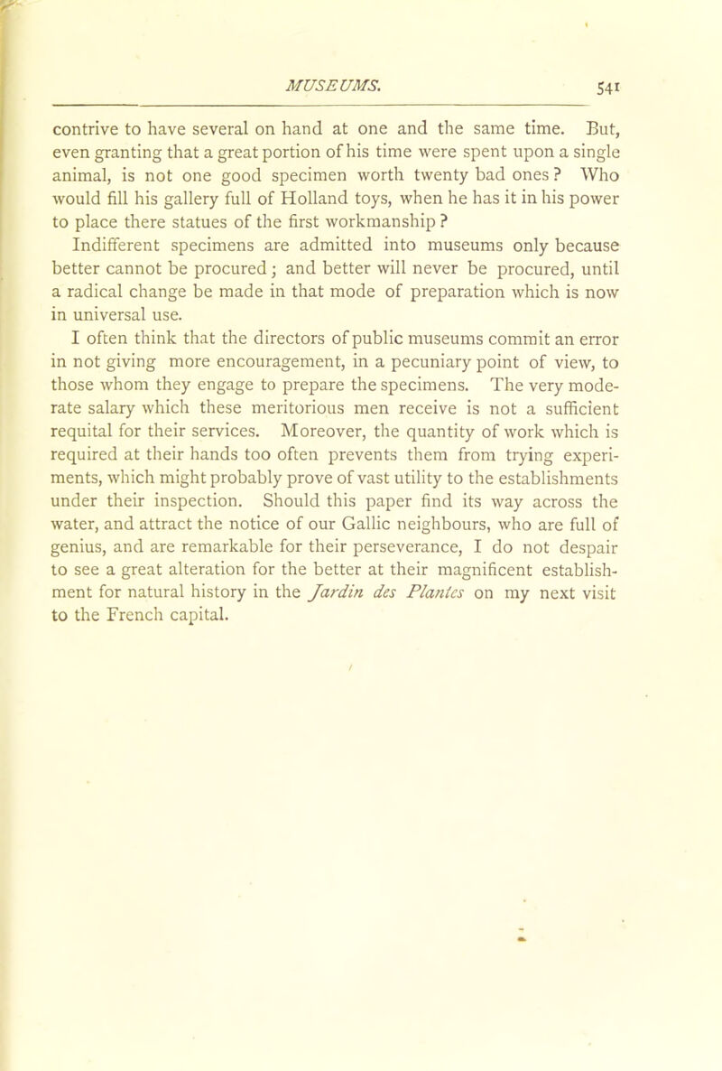 contrive to have several on hand at one and the same time. But, even granting that a great portion of his time were spent upon a single animal, is not one good specimen worth twenty bad ones ? Who would fill his gallery full of Holland toys, when he has it in his power to place there statues of the first workmanship ? Indifferent specimens are admitted into museums only because better cannot be procured j and better will never be procured, until a radical change be made in that mode of preparation which is now in universal use. I often think that the directors of public museums commit an error in not giving more encouragement, in a pecuniary point of view, to those whom they engage to prepare the specimens. The very mode- rate salary which these meritorious men receive is not a sufficient requital for their services. Moreover, the quantity of work which is required at their hands too often prevents them from trying experi- ments, which might probably prove of vast utility to the establishments under their inspection. Should this paper find its way across the water, and attract the notice of our Gallic neighbours, who are full of genius, and are remarkable for their perseverance, I do not despair to see a great alteration for the better at their magnificent establish- ment for natural history in the Jardin des Plantes on my next visit to the French capital.