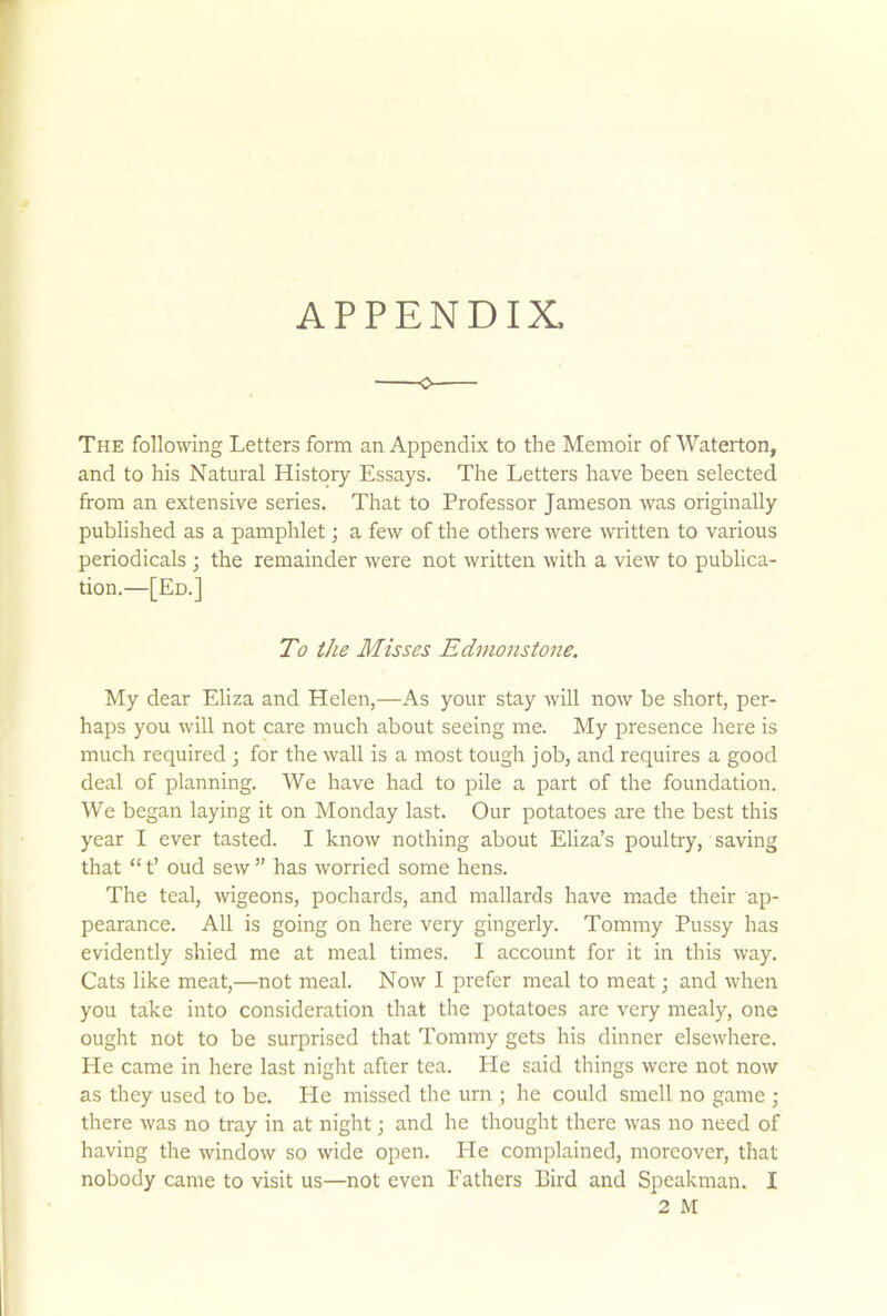 The following Letters form an Appendix to the Memoir of Waterton, and to his Natural History Essays. The Letters have been selected from an extensive series. That to Professor Jameson was originally published as a pamphlet; a few of the others were written to various periodicals ; the remainder were not written with a view to publica- tion.—[Ed.] To the Misses Edmonstone. My dear Eliza and Helen,—As your stay will now be short, per- haps you will not care much about seeing me. My presence here is much required ; for the wall is a most tough job, and requires a good deal of planning. We have had to pile a part of the foundation. We began laying it on Monday last. Our potatoes are the best this year I ever tasted. I know nothing about Eliza’s poultry, saving that “ t’ oud sew ” has worried some hens. The teal, wigeons, pochards, and mallards have made their ap- pearance. All is going on here very gingerly. Tommy Pussy has evidently shied me at meal times. I account for it in this way. Cats like meat,—not meal. Now I prefer meal to meat; and when you take into consideration that the potatoes are very mealy, one ought not to be surprised that Tommy gets his dinner elsewhere. He came in here last night after tea. He said things were not now as they used to be. He missed the urn ; he could smell no game ; there was no tray in at night; and he thought there was no need of having the window so wide open. Lie complained, moreover, that nobody came to visit us—not even Fathers Bird and Speakman. I 2 M