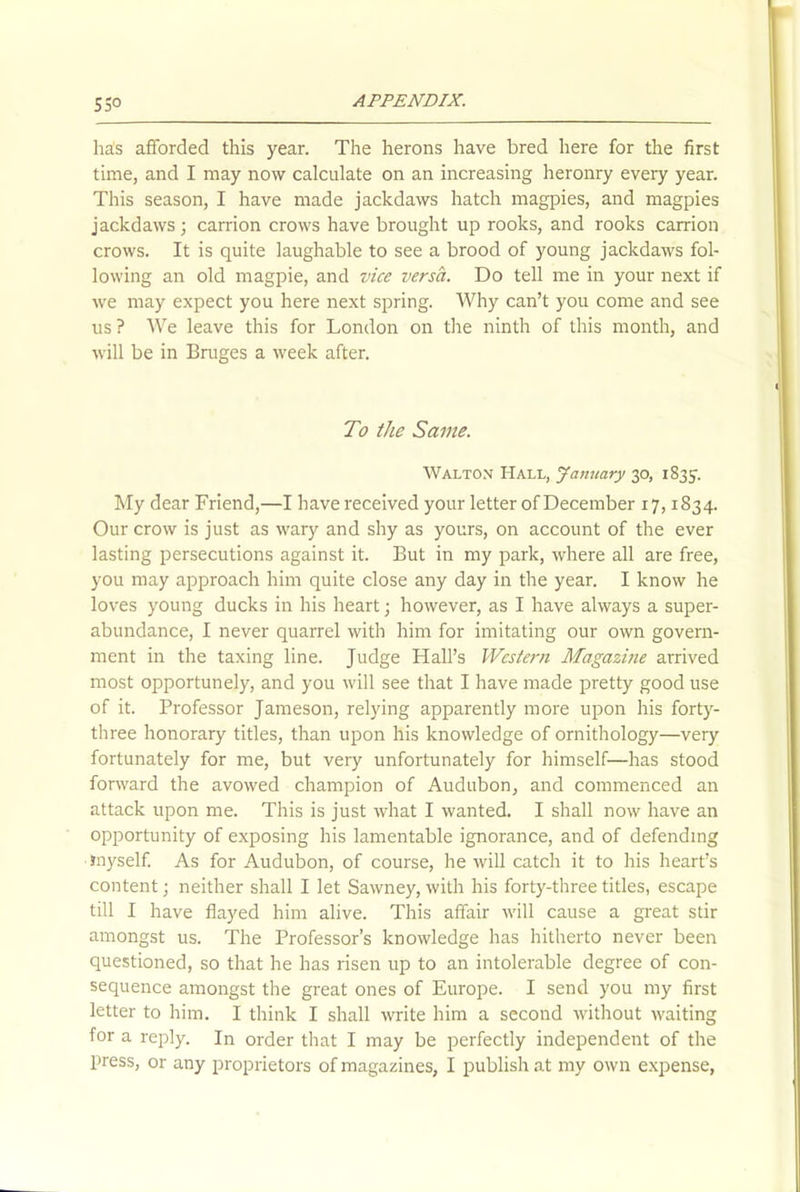 ha!s afforded this year. The herons have bred here for the first time, and I may now calculate on an increasing heronry every year. This season, I have made jackdaws hatch magpies, and magpies jackdaws; carrion crows have brought up rooks, and rooks carrion crows. It is quite laughable to see a brood of young jackdaws fol- lowing an old magpie, and vice versa. Do tell me in your next if we may expect you here next spring. Why can’t you come and see us ? We leave this for London on the ninth of this month, and will be in Bruges a week after. To the Same. Walton Hall, January 30, 1S35. My dear Friend,—I have received your letter of December 17,1834. Our crow is just as wary and shy as yours, on account of the ever lasting persecutions against it. But in my park, where all are free, you may approach him quite close any day in the year. I know he loves young ducks in his heart; however, as I have always a super- abundance, I never quarrel with him for imitating our own govern- ment in the taxing line. Judge Hall’s Western Magazine arrived most opportunely, and you will see that I have made pretty good use of it. Professor Jameson, relying apparently more upon his forty- three honorary titles, than upon his knowledge of ornithology—very fortunately for me, but very unfortunately for himself—has stood forward the avowed champion of Audubon, and commenced an attack upon me. This is just what I wanted. I shall now have an opportunity of exposing his lamentable ignorance, and of defending Jnyself. As for Audubon, of course, he will catch it to his heart’s content; neither shall I let Sawney, with his forty-three titles, escape till I have flayed him alive. This affair will cause a great stir amongst us. The Professor’s knowledge has hitherto never been questioned, so that he has risen up to an intolerable degree of con- sequence amongst the great ones of Europe. I send you my first letter to him. I think I shall write him a second without waiting for a reply. In order that I may be perfectly independent of the press, or any proprietors of magazines, I publish at my own expense,