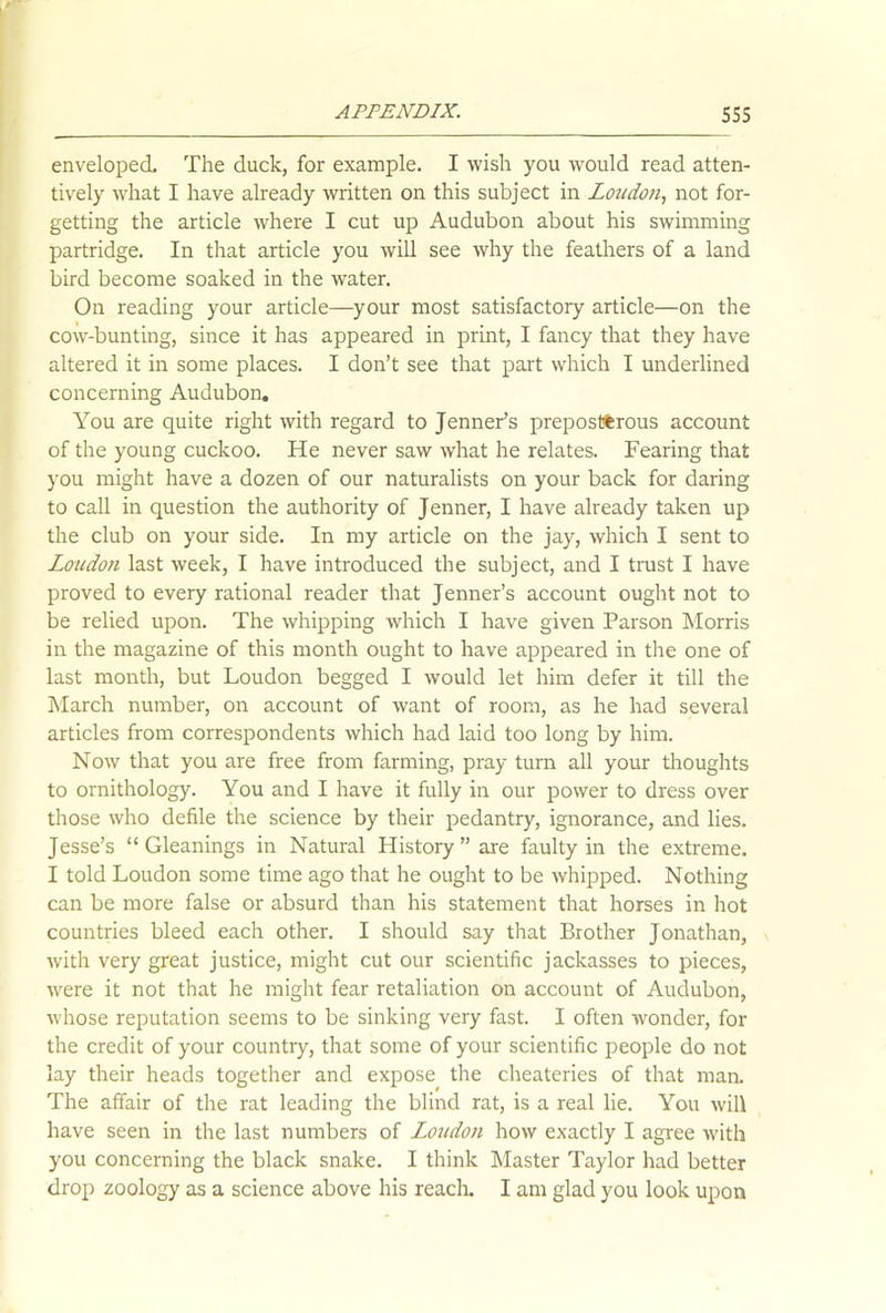 enveloped. The duck, for example. I wish you would read atten- tively what I have already written on this subject in Loudon, not for- getting the article where I cut up Audubon about his swimming partridge. In that article you will see why the feathers of a land bird become soaked in the water. On reading your article—your most satisfactory article—on the cow-bunting, since it has appeared in print, I fancy that they have altered it in some places. I don’t see that part which I underlined concerning Audubon. You are quite right with regard to Jenner’s preposterous account of the young cuckoo. He never saw what he relates. Fearing that you might have a dozen of our naturalists on your back for daring to call in question the authority of Jenner, I have already taken up the club on your side. In my article on the jay, which I sent to Loudon last week, I have introduced the subject, and I trust I have proved to every rational reader that Jenner’s account ought not to be relied upon. The whipping which I have given Parson Morris in the magazine of this month ought to have appeared in the one of last month, but Loudon begged I would let him defer it till the March number, on account of want of room, as he had several articles from correspondents which had laid too long by him. Now that you are free from farming, pray turn all your thoughts to ornithology. You and I have it fully in our power to dress over those who defile the science by their pedantry, ignorance, and lies. Jesse’s “Gleanings in Natural History ” are faulty in the extreme. I told Loudon some time ago that he ought to be whipped. Nothing can be more false or absurd than his statement that horses in hot countries bleed each other. I should say that Brother Jonathan, with very great justice, might cut our scientific jackasses to pieces, were it not that he might fear retaliation on account of Audubon, whose reputation seems to be sinking very fast. I often wonder, for the credit of your country, that some of your scientific people do not lay their heads together and expose the cheateries of that man. The affair of the rat leading the blind rat, is a real lie. You will have seen in the last numbers of Loudon how exactly I agree with you concerning the black snake. I think Master Taylor had better drop zoology as a science above his reach. I am glad you look upon