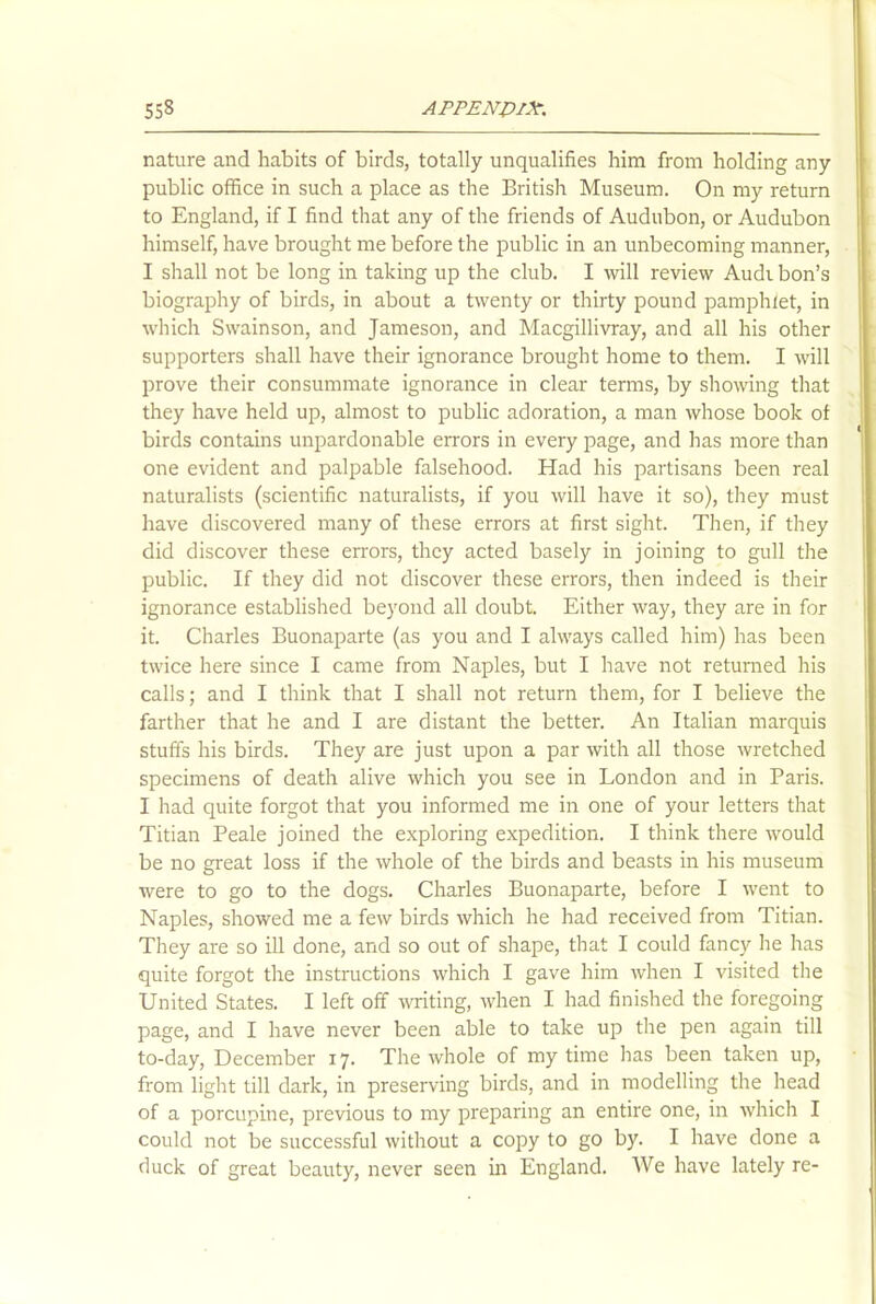 nature and habits of birds, totally unqualifies him from holding any public office in such a place as the British Museum. On my return to England, if I find that any of the friends of Audubon, or Audubon himself, have brought me before the public in an unbecoming manner, I shall not be long in taking up the club. I will review Audi bon’s biography of birds, in about a twenty or thirty pound pamphlet, in which Swainson, and Jameson, and Macgillivray, and all his other supporters shall have their ignorance brought home to them. I will prove their consummate ignorance in clear terms, by showing that they have held up, almost to public adoration, a man whose book of birds contains unpardonable errors in every page, and has more than one evident and palpable falsehood. Had his partisans been real naturalists (scientific naturalists, if you will have it so), they must have discovered many of these errors at first sight. Then, if they did discover these errors, they acted basely in joining to gull the public. If they did not discover these errors, then indeed is their ignorance established beyond all doubt. Either way, they are in for it. Charles Buonaparte (as you and I always called him) has been twice here since I came from Naples, but I have not returned his calls; and I think that I shall not return them, for I believe the farther that he and I are distant the better. An Italian marquis stuffs his birds. They are just upon a par with all those wretched specimens of death alive which you see in London and in Paris. I had quite forgot that you informed me in one of your letters that Titian Peale joined the exploring expedition. I think there would be no great loss if the whole of the birds and beasts in his museum were to go to the dogs. Charles Buonaparte, before I went to Naples, showed me a few birds which he had received from Titian. They are so ill done, and so out of shape, that I could fancy he has quite forgot the instructions which I gave him when I visited the United States. I left off writing, when I had finished the foregoing page, and I have never been able to take up the pen again till to-day, December 17. The whole of my time has been taken up, from light till dark, in preserving birds, and in modelling the head of a porcupine, previous to my preparing an entire one, in which I could not be successful without a copy to go by. I have done a duck of great beauty, never seen in England. We have lately re-