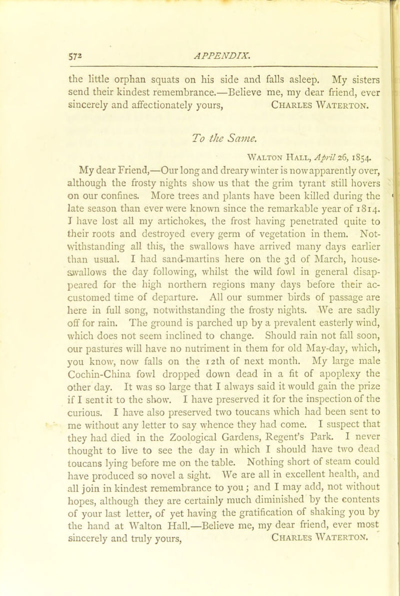 the little orphan squats on his side and falls asleep. My sisters send their kindest remembrance.—Believe me, my dear friend, ever sincerely and affectionately yours, Charles Waterton. To the Same. Walton Hall, April 26, 1854. My dear Friend,—Our long and dreary winter is nowapparently over, although the frosty nights show us that the grim tyrant still hovers on our confines. More trees and plants have been killed during the late season than ever were known since the remarkable year of 1814. I have lost all my artichokes, the frost having penetrated quite to their roots and destroyed every germ of vegetation in them. Not- withstanding all this, the swallows have arrived many days earlier than usual. I had sand-martins here on the 3d of March, house- swallows the day following, whilst the wild fowl in general disap- peared for the high northern regions many days before their ac- customed time of departure. All our summer birds of passage are here in full song, notwithstanding the frosty nights. We are sadly off for rain. The ground is parched up by a prevalent easterly wind, which does not seem inclined to change. Should rain not fall soon, our pastures will have no nutriment in them for old May-day, which, you know, now falls on the 12th of next month. My large male Cochin-China fowl dropped down dead in a fit of apoplexy the other day. It was so large that I always said it would gain the prize if I sent it to the show. I have preserved it for the inspection of the curious. I have also preserved two toucans which had been sent to me without any letter to say whence they had come. I suspect that they had died in the Zoological Gardens, Regent’s Park. I never thought to live to see the day in which I should have two dead toucans lying before me on the table. Nothing short of steam could have produced so novel a sight. We are all in excellent health, and all join in kindest remembrance to you; and I may add, not without hopes, although they are certainly much diminished by the contents of your last letter, of yet having the gratification of shaking you by the hand at Walton Hall.—Believe me, my dear friend, ever most sincerely and truly yours, Charles Waterton.