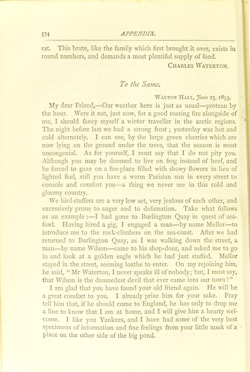 rat. This brute, like the family which first brought it over, exists in round numbers, and demands a most plentiful supply of food. Charles Waterton. To the Same. Walton Hall, June 25, 1855. My dear Friend,—Our weather here is just as usual—protean by the hour. Were it not, j ust now, for a good roaring fire alongside of me, I should fancy myself a winter traveller in the arctic regions. The night before last we had a strong frost; yesterday was hot and cold alternately. I can see, by the large green cherries which are now lying on the ground under the trees, that the season is most uncongenial. As for yourself, I must say that I do not pity you. Although you may be doomed to live on frog instead of beef, and be forced to gaze on a fire-place filled with showy flowers in lieu of lighted fuel, still you have a warm Parisian sun in every street to console and comfort you—a thing we never see in this cold and gloomy country. We bird-stuffers are a very low set, very jealous of each other, and excessively prone to anger and to defamation. Take what follows as an example :—I had gone to Burlington Quay in quest of sea- fowl. Having hired a gig, I engaged a man—by name Mellor—to introduce me to the rock-climbers on the sea-coast. After we had returned to Burlington Quay, as I was walking down the street, a man—by name Wilson—came to his shop-door, and asked me to go in and look at a golden eagle which he had just stuffed. Mellor stayed in the street, seeming loathe to enter. On my rejoining him, he said, “ Mr Waterton, I never speaks ill of nobody; but, I must say, that Wilson is the damnedest devil that ever came into our town ! ” I am glad that you have found your old friend again. He will be a great comfort to you. I already prize him for your sake. Pray tell him that, if he should come to England, he has only to drop me a line to know that I am at home, and I will give him a hearty wel- come. I like you Yankees, and I have had some of the very best specimens of information and fine feelings from your little nook of a place on the other side of the big pond.