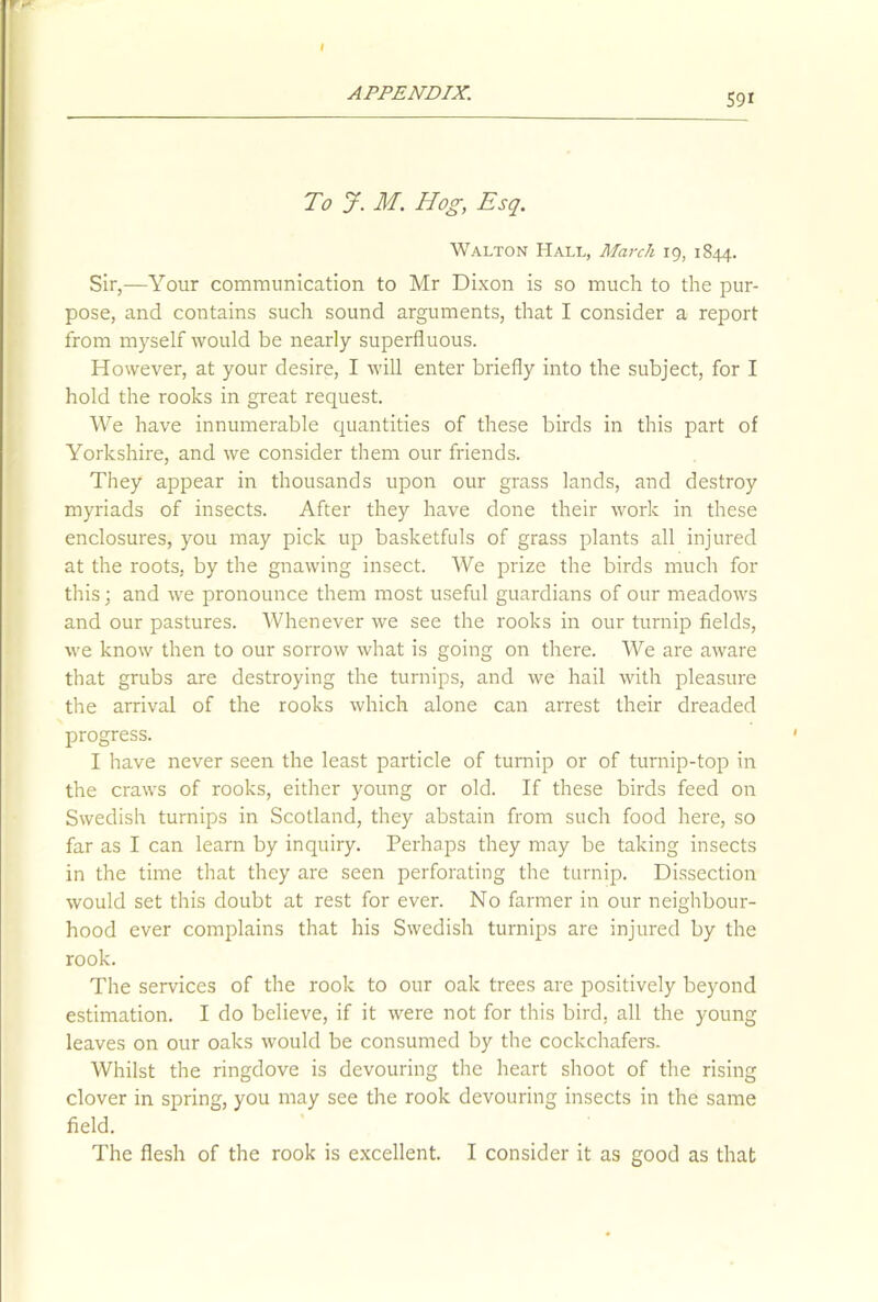 I APPENDIX. 59* To J. M. Hog, Esq. Walton Hall, March 19, 1844. Sir,—Your communication to Mr Dixon is so much to the pur- pose, and contains such sound arguments, that I consider a report from myself would be nearly superfluous. However, at your desire, I will enter briefly into the subject, for I hold the rooks in great request. We have innumerable quantities of these birds in this part of Yorkshire, and we consider them our friends. They appear in thousands upon our grass lands, and destroy myriads of insects. After they have done their work in these enclosures, you may pick up basketfuls of grass plants all injured at the roots, by the gnawing insect. We prize the birds much for this; and we pronounce them most useful guardians of our meadows and our pastures. Whenever we see the rooks in our turnip fields, we know then to our sorrow what is going on there. We are aware that grubs are destroying the turnips, and we hail with pleasure the arrival of the rooks which alone can arrest their dreaded progress. I have never seen the least particle of turnip or of turnip-top in the craws of rooks, either young or old. If these birds feed on Swedish turnips in Scotland, they abstain from such food here, so far as I can learn by inquiry. Perhaps they may be taking insects in the time that they are seen perforating the turnip. Dissection would set this doubt at rest for ever. No farmer in our neighbour- hood ever complains that his Swedish turnips are injured by the rook. The services of the rook to our oak trees are positively beyond estimation. I do believe, if it were not for this bird, all the young leaves on our oaks would be consumed by the cockchafers. Whilst the ringdove is devouring the heart shoot of the rising clover in spring, you may see the rook devouring insects in the same field. The flesh of the rook is excellent. I consider it as good as that