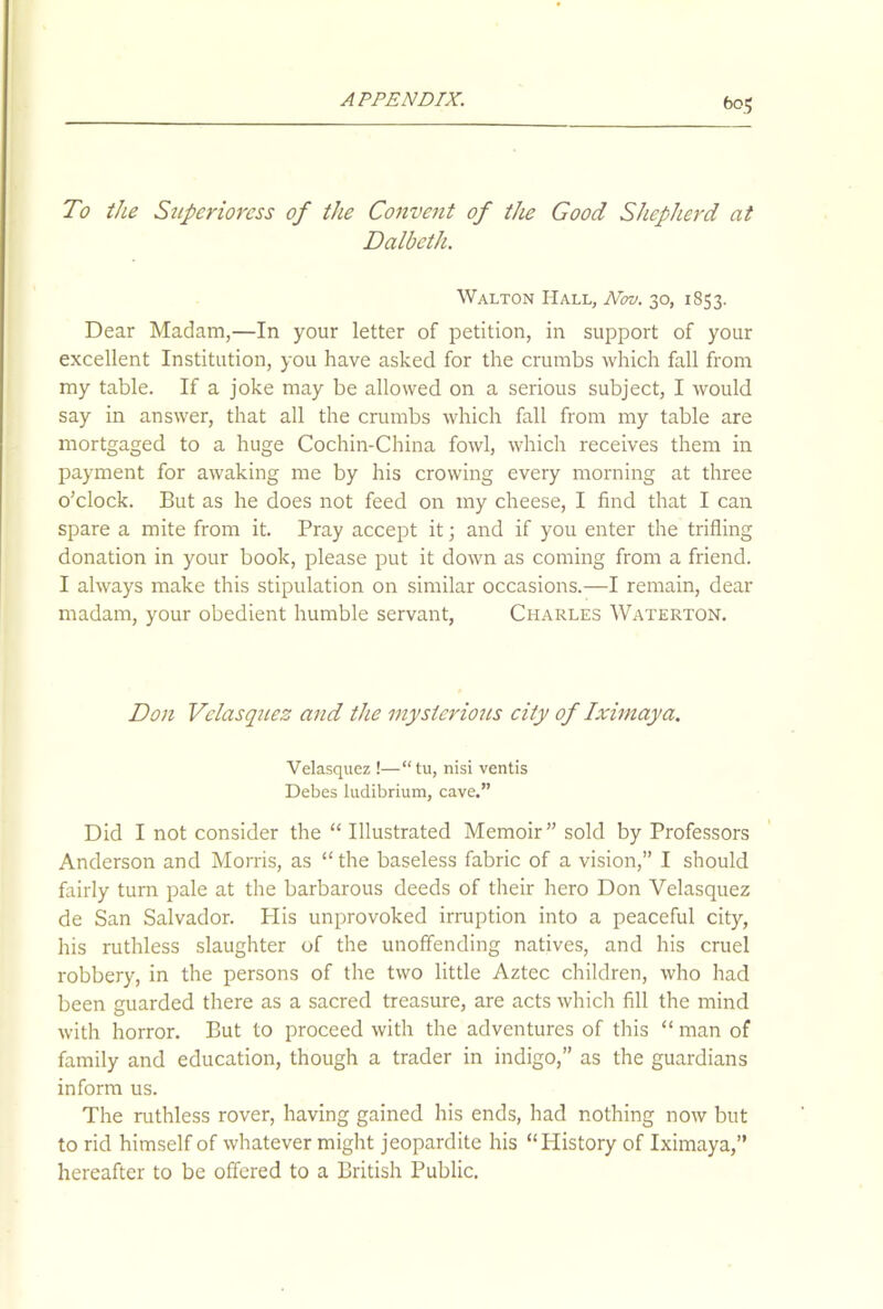 To the Superioress of the Convent of the Good Shepherd at Dalbeth. Walton Hall, Nov. 30, 1853. Dear Madam,—In your letter of petition, in support of your excellent Institution, you have asked for the crumbs which fall from my table. If a joke may be allowed on a serious subject, I would say in answer, that all the crumbs which fall from my table are mortgaged to a huge Cochin-China fowl, which receives them in payment for awaking me by his crowing every morning at three o’clock. But as he does not feed on my cheese, I find that I can spare a mite from it. Pray accept it; and if you enter the trifling donation in your book, please put it down as coming from a friend. I always make this stipulation on similar occasions.—I remain, dear madam, your obedient humble servant, Charles Waterton. Don Velasques and the mysterious city of Iximaya. Velasquez !—“ tu, nisi ventis Debes ludibrium, cave.” Did I not consider the “ Illustrated Memoir” sold by Professors Anderson and Morris, as “the baseless fabric of a vision,” I should fairly turn pale at the barbarous deeds of their hero Don Velasquez de San Salvador. His unprovoked irruption into a peaceful city, his ruthless slaughter of the unoffending natives, and his cruel robbery, in the persons of the two little Aztec children, who had been guarded there as a sacred treasure, are acts which fill the mind with horror. But to proceed with the adventures of this “ man of family and education, though a trader in indigo,” as the guardians inform us. The ruthless rover, having gained his ends, had nothing now but to rid himself of whatever might jeopardite his “History of Iximaya,” hereafter to be offered to a British Public.