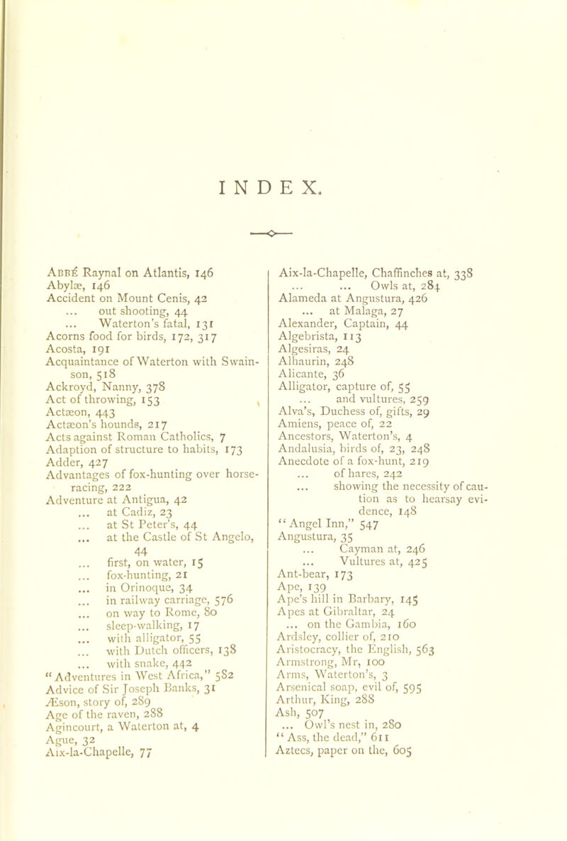 INDEX Abb£ Raynal on Atlantis, 146 Abylae, 146 Accident on Mount Cenis, 42 out shooting, 44 Waterton’s fatal, 13 X Acorns food for birds, 172, 317 Acosta, 191 Acquaintance of Waterton with Swain- son, 518 Ackroyd, Nanny, 378 Act of throwing, 153 Actseon, 443 Action’s hounds, 217 Acts against Roman Catholics, 7 Adaption of structure to habits, 173 Adder, 427 Advantages of fox-hunting over horse- racing, 222 Adventure at Antigua, 42 ... at Cadiz, 23 ... at St Peter’s, 44 ... at the Castle of St Angelo, 44 first, on water, 15 fox-hunting, 21 ... in Orinoque, 34 in railway carriage, 576 ... on way to Rome, 80 ... sleep-walking, 17 ... with alligator, 55 with Dutch officers, 138 ... with snake, 442 “Adventures in West Africa,” 5S2 Advice of Sir Joseph Banks, 31 ASson, story of, 289 Age of the raven, 288 Agincourt, a Waterton at, 4 Ague, 32 Aix-la-Chapelle, 77 Aix-la-Chapelle, Chaffinches at, 338 Owls at, 284 Alameda at Angustura, 426 ... at Malaga, 27 Alexander, Captain, 44 Algebrista, 113 Algesiras, 24 Alhaurin, 248 Alicante, 36 Alligator, capture of, 53 and vultures, 259 Alva’s, Duchess of, gifts, 29 Amiens, peace of, 22 Ancestors, Waterton’s, 4 Andalusia, birds of, 23, 248 Anecdote of a fox-hunt, 219 of hares, 242 ... showing the necessity of cau tion as to hearsay evi dence, 148 “Angel Inn,” 547 Angustura, 35 Cayman at, 246 ... Vultures at, 425 Ant-bear, 173 Ape, 139 Ape’s hill in Barbary, 145 Apes at Gibraltar, 24 ... on the Gambia, 160 Ardsley, collier of, 210 Aristocracy, the English, 563 Armstrong, Mr, 100 Arms, Waterton’s, 3 Arsenical soap, evil of, 595 Arthur, King, 288 Ash, 507 ... Owl’s nest in, 280 “ Ass, the dead,” 611 Aztecs, paper on the, 603