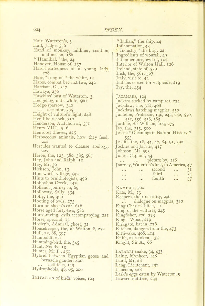 Hair, Waterton’s, 3 Hall, Judge, 556 Hand of monkey, milliner, scullion, and mason, 1S6 “ Hannibal,” the, 24 Hanover, House of, 237 Hard-heartedness of a young lady, 278 Hare,” song of “ the white, 14 Hares, combat betwixt two, 242 Harrison, G., 547 Haway a, 250 Hawkins’ bust of Waterton, 3 Hedgehog, milk-white, 560 Hedge-sparrow, 340 accentor, 595 Height of vulture’s flight, 24S Hen like a cock, 310 Henderson, Audubon at, 551 Henry VIII., 5, 6 Henroost thieves, 225 Herbaceous animals, how they feed, 202 Hercules wanted to cleanse zoology, 227 Heron, the, 123, 380, 385, 565 Hey, John and Ralph, 12 Hey, Mr, 30 Hickson, John, 13 Himsworth village, 592 Hints to ornithologists, 496 Hobbabba Creek, 442 Holland, journey in, 69 Holloway, Sally, 334 Holly, the, 460 Hooting of owls, 275 Horn on sheep’s ear, 616 Horse aged forty-two, 582 Horse-racing, evils accompanying, 221 Horse, spectral, 13 Hosier’s, Admiral, ghost, 32 Housekeeper, the, at Walton, 8, 272 Hull, 22, 68, 397 Humboldt, 251 Humming-bird, the, 345 Hunt, Neddy, 13 Hunter, Mr P., 251 Idybrid between Egyptian goose and bemacle gander, 400 fictitious, 149 Hydrophobia, 48, 65, 206 Imitation of birds' voices, 124 “ Indian,” the ship, 44 Inflammation, 43 “ Industry,” the brig, 22 Ingredients of wourali, 49 Intemperance, evil of, 102 Interior of Walton Hall, 126 Ireland, state of, 559 Irish, the, 561, 567 Italy, visit to, 44 Italians cursed for vulpicide, 219 Ivy, the, 454 Jacamars, 124 Jackass sucked by vampires, 234 Jackdaw, the, 312, 408 Jackdaws hatching magpies, 550 Jameson, Professor, 130, 243, 252, 550, 552, 556, 558, 585 Jardine, Sir William, 103, 275 Jay, the, 315, 500 Jesse’s “Gleaningsin Natural History,” 555 Jesuits, the, 18, 44, 47, 84, 91, 590 Jockies and Jarvies, 417 Johnson, Mr, 595 Jones, Captain, 44 picture by, 126 Journey, Waterton’s first, to America, 47 second ... 51 ... ... third ... 54 ... ... fourth ... 57 ICamichi, 500 Kats, M., 73 Keepers, their rascality, 296 ... dialogue on magpies, 320 King Charles’ bitch, 11 King of the vultures, 245 Kingfisher, 270, 373 ICing’s Wood, 219 ICirkgate, bat in, 236 Kitchen, dangers from the, 473 Kittiwake, 408, 414 Knife, as a token, 135 Knight, Sir A., 66 Labarri snake, 34, 433 Laing, Mynheer, 148 Laird, Mr, 28 Lang, Lieutenant, 492 Laocoon, 428 Lark’s eggs eaten by Waterton, 9 Lawarri nut-tree, 234