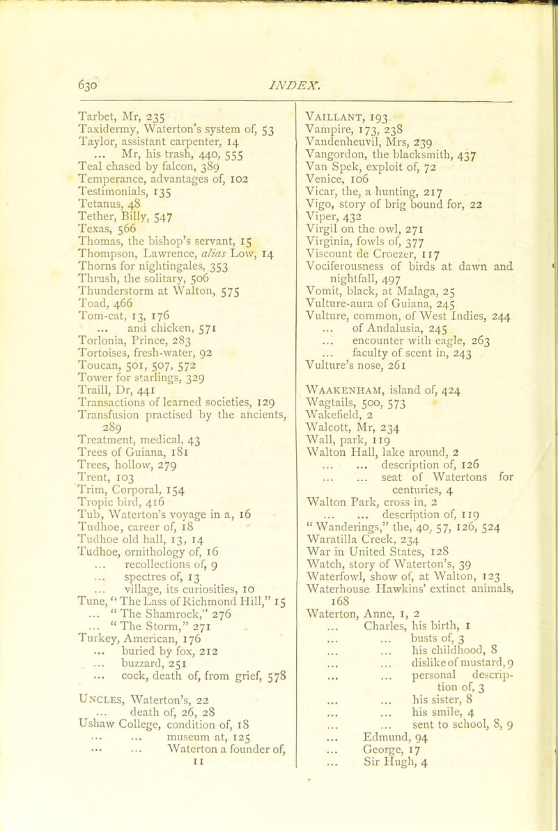 Tarbet, Mr, 235 Vaillant, 193 Taxidermy, Waterton’s system of, 53 Vampire, 173, 238 Vandenheuvil, Mrs, 239 Taylor, assistant carpenter, 14 Mr, his trash, 440, 555 Vangordon, the blacksmith, 437 Teal chased by falcon, 389 Van Spek, exploit of, 72 Temperance, advantages of, 102 Venice, 106 Testimonials, 135 Vicar, the, a hunting, 217 Tetanus, 48 Vigo, story of brig bound for, 22 Tether, Billy, 547 Viper, 432 Texas, 566 Virgil on the owl, 271 Thomas, the bishop’s servant, 15 Thompson, Lawrence, alias Low, 14 Thorns for nightingales, 353 Virginia, fowls of, 377 Viscount de Croezer, 117 Vociferousness of birds at dawn and Thrush, the solitary, 506 nightfall, 497 Thunderstorm at Walton, 575 Vomit, black, at Malaga, 25 Toad, 466 Vulture-aura of Guiana, 245 Tom-cat, 13, 176 Vulture, common, of West Indies, 244 ... and chicken, 571 of Andalusia, 245 Torlonia, Prince, 283 encounter with eagle, 263 Tortoises, fresh-water, 92 faculty of scent in, 243 Toucan, 501, 507, 572 Tower for starlings, 329 Vulture’s nose, 261 Traill, Dr, 441 Waakenilam, island of, 424 Transactions of learned societies, 129 Wagtails, 500, 573 Transfusion practised by the ancients, Wakefield, 2 289 Walcott, Mr, 234 Treatment, medical, 43 Wall, park, 119 Trees of Guiana, 181 Walton Hall, lake around, 2 Trees, hollow, 279 description of, 126 Trent, 103 seat of Watertons for Trim, Corporal, 154 centuries, 4 Tropic bird, 416 Walton Park, cross in, 2 Tub, Waterton’s voyage in a, 16 description of, 1x9 Tudlioe, career of, 18 “Wanderings,” the, 40, 57, 126, 524 Tudhoe old hall, 13, 14 Waratilla Creek, 234 Tudhoe, ornithology of, 16 War in United States, 128 recollections of, 9 Watch, story of Waterton’s, 39 spectres of, 13 Waterfowl, show of, at WaltoD, 123 village, its curiosities, 10 Waterhouse Hawkins’ extinct animals, Tune, “ The Lass of Richmond Hill,” 15 168 ... “ The Shamrock,” 276 Waterton, Anne, x, 2 ... “ The Storm,” 271 Charles, his birth, 1 Turkey, American, 176 busts of, 3 ... buried by fox, 212 his childhood, S buzzard, 251 dislike of mustard, 9 ... cock, death of, from grief, 578 ... ... personal descrip- tion of, 3 Uncles, Waterton’s, 22 ... death of, 26, 28 his sister, 8 his smile, 4 Ushaw College, condition of, 18 ... ... sent to school, 8, 9 museum at, 125 ••• Waterton a founder of, Edmund, 94 ... George, 17 I I ... Sir Hugh, 4