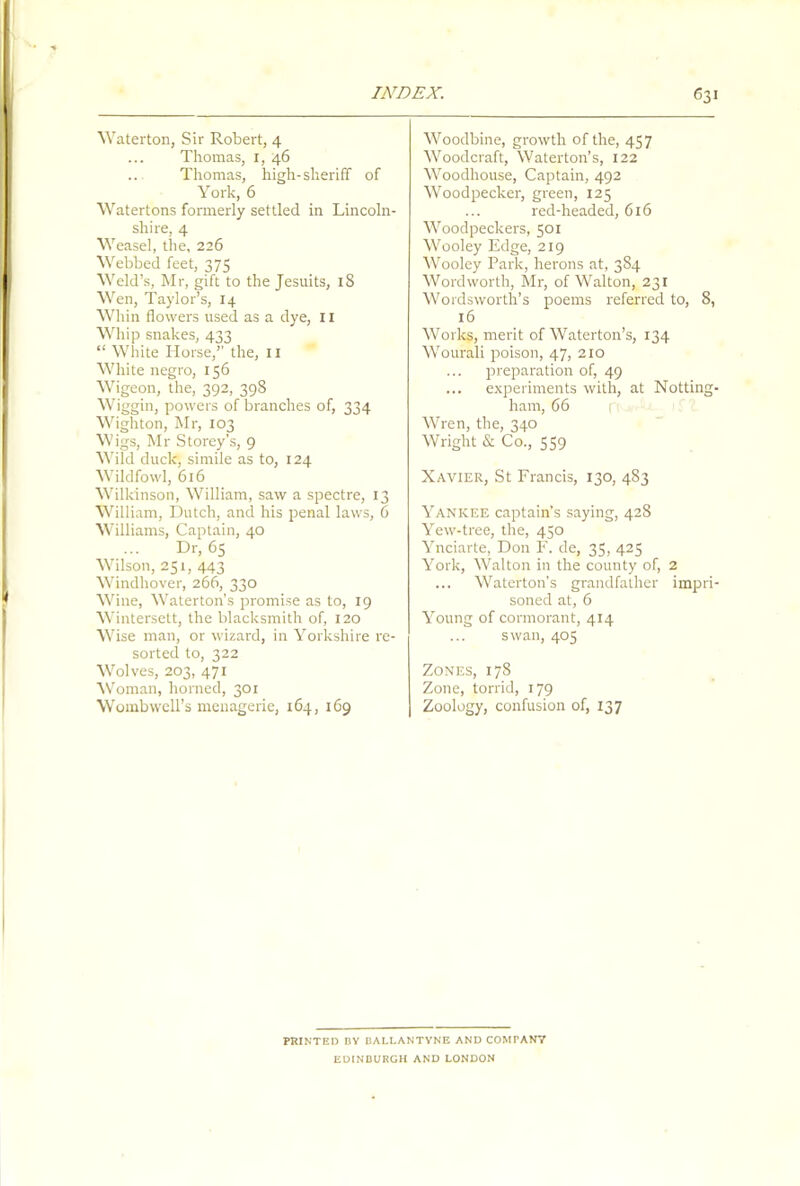 Waterton, Sir Robert, 4 Thomas, r, 46 Thomas, high-sheriff of York, 6 Watertons formerly settled in Lincoln- shire, 4 Weasel, the, 226 Webbed feet, 375 Weld’s, Mr, gift to the Jesuits, iS Wen, Taylor’s, 14 Whin flowers used as a dye, 11 Whip snakes, 433 “ White Horse,’’ the, 11 White negro, 156 Wigeon, the, 392, 398 Wiggin, powers of branches of, 334 Wighton, Mr, 103 Wigs, Mr Storey’s, 9 Wild duck, simile as to, 124 Wildfowl, 616 Wilkinson, William, saw a spectre, 13 William, Dutch, and his penal laws, 6 Williams, Captain, 40 Dr, 65 Wilson, 251, 443 Windhover, 266, 330 Wine, Waterton’s promise as to, 19 Wintersett, the blacksmith of, 120 Wise man, or wizard, in Yorkshire re- sorted to, 322 Wolves, 203, 471 Woman, horned, 301 Wombwell’s menagerie, 164, 169 Woodbine, growth of the, 457 Woodcraft, Waterton’s, 122 Woodhouse, Captain, 492 Woodpecker, green, 125 red-headed, 616 Woodpeckers, 501 Wooley Edge, 219 Wooley Park, herons at, 384 Wordworth, Mr, of Walton, 231 Wordsworth’s poems referred to, 8, 16 Works, merit of Waterton’s, 134 Wourali poison, 47, 210 preparation of, 49 ... experiments with, at Notting- ham, 66 Wren, the, 340 Wright & Co., 559 Xavier, St Francis, 130, 483 Yankee captain’s saying, 428 Yew-tree, the, 450 Ynciarte, Don F. de, 35, 425 York, Walton in the county of, 2 ... Waterton’s grandfather impri- soned at, 6 Young of cormorant, 414 swan, 405 Zones, 178 Zone, torrid, 179 Zoology, confusion of, 137 PRINTED BY BALLANTYNE AND COMPANY EDINBURGH AND LONDON