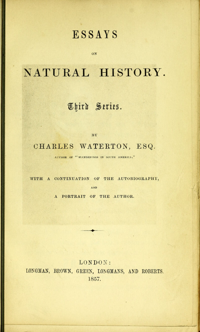 ESSAYS NATURAL HISTORY. ®priu S«i«. CHAKLES WATEETON, ESQ. AUTHOR OF “ WANDERINGS IN SOUTH AMERICA,” WITH A CONTINUATION OF THE AUTOBIOGRAPHY, A PORTRAIT OF THE AUTHOR. LONDON: LONGMAN, BROWN, GREEN, LONGMANS, AND ROBERTS, 1857.