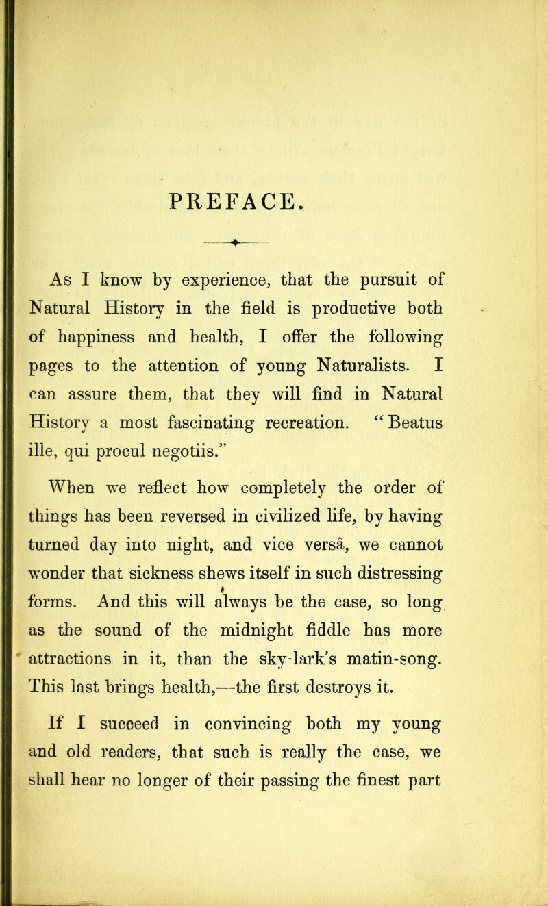 PREFACE. As I know by experience, that the pursuit of Natural History in the field is productive both of happiness and health, I offer the following pages to the attention of young Naturalists. I can assure them, that they will find in Natural History a most fascinating recreation. “Beatus ille, qui procul negotiis.” When we reflect how completely the order of things has been reversed in civilized life, by having turned day into night, and vice versa, we cannot wonder that sickness shews itself in such distressing ♦ forms. And this will always be the case, so long as the sound of the midnight fiddle has more attractions in it, than the sky lark’s matin-song. This last brings health,—the first destroys it. If I succeed in convincing both my young and old readers, that such is really the case, we shall hear no longer of their passing the finest part