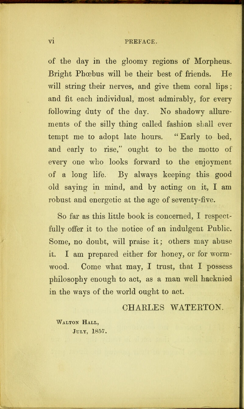of the day in the gloomy regions of Morpheus. Bright Phoebus will be their best of friends. He will string their nerves, and give them coral lips; and fit each individual, most admirably, for every following duty of the clay. No shadowy allure- ments of the silly thing called fashion shall ever tempt me to adopt late hours. “ Early to bed, and early to rise,” ought to he the motto of every one who looks forward to the enjoyment of a long life. By always keeping this good old saying in mind, and by acting on it, I am robust and energetic at the age of seven ty-five. So far as this little book is concerned, I respect- fully offer it to the notice of an indulgent Public. Some, no doubt, will praise it; others may abuse it. I am prepared either for honey, or for worm- wood. Come what may, I trust, that I possess philosophy enough to act, as a man well hacknied in the ways of the world ought to act. CHARLES WATERTON. Walton Hall, July, 1857.