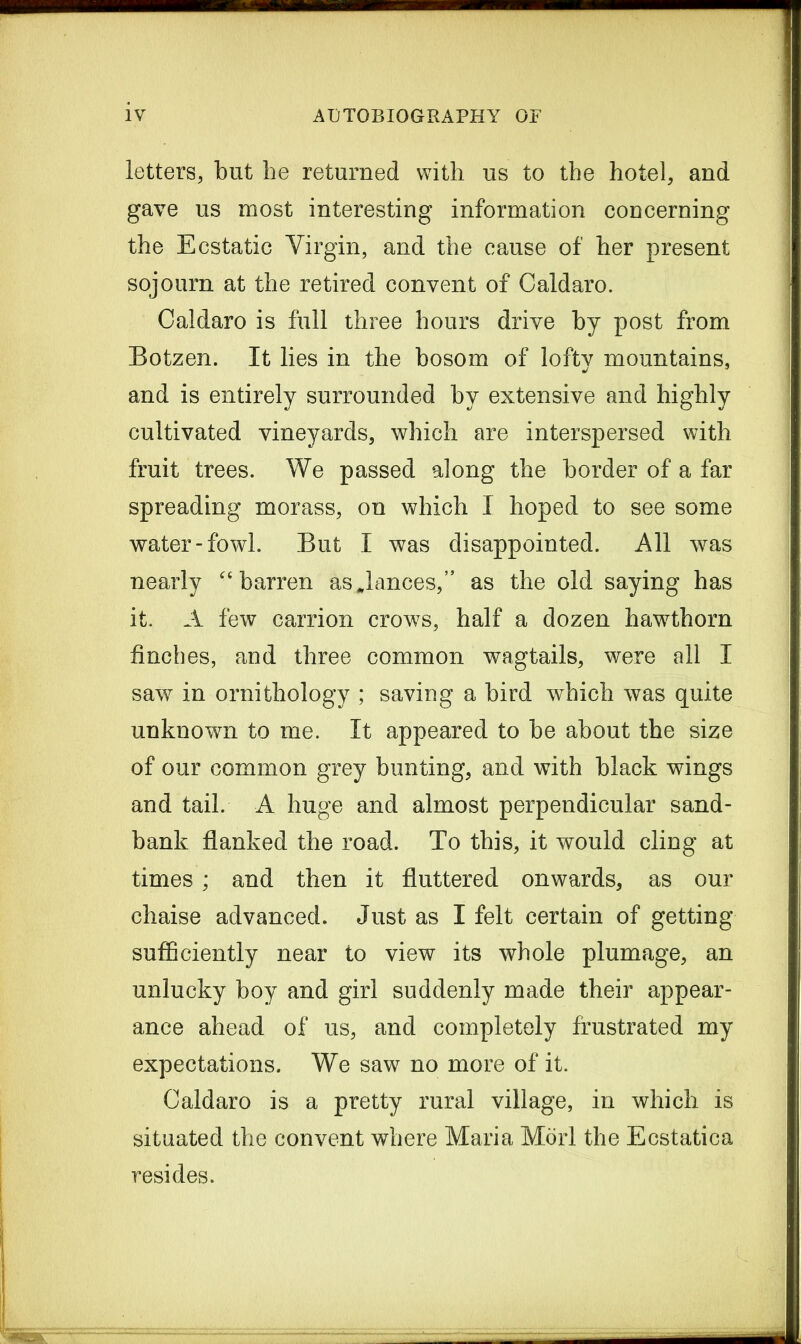 letters, but he returned with us to the hotel, and gave us most interesting information concerning the Ecstatic Virgin, and the cause of her present sojourn at the retired convent of Caldaro. Caldaro is full three hours drive by post from Botzen. It lies in the bosom of lofty mountains, and is entirely surrounded by extensive and highly cultivated vineyards, which are interspersed with fruit trees. We passed along the border of a far spreading morass, on which I hoped to see some water-fowl. But I was disappointed. All was nearly “barren as glances,” as the old saying has it. A few carrion crows, half a dozen hawthorn finches, and three common wagtails, were all I saw in ornithology ; saving a bird which was quite unknown to me. It appeared to be about the size of our common grey bunting, and with black wings and tail. A huge and almost perpendicular sand- bank flanked the road. To this, it would cling at times ; and then it fluttered onwards, as our chaise advanced. Just as I felt certain of getting sufficiently near to view its whole plumage, an unlucky boy and girl suddenly made their appear- ance ahead of us, and completely frustrated my expectations. We saw no more of it. Caldaro is a pretty rural village, in which is situated the convent where Maria Mori the Ecstatica resides.