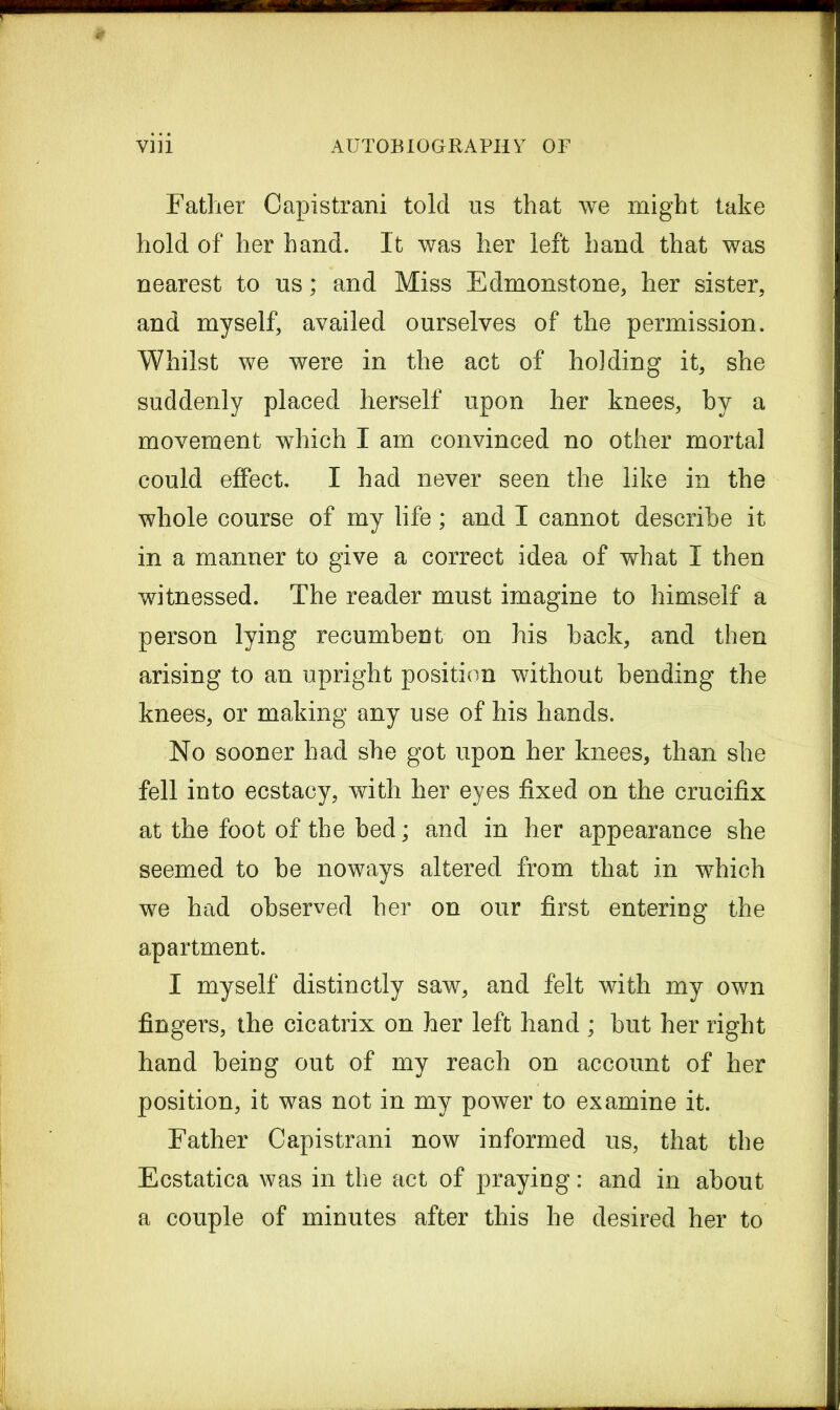 Father Capistrani told us that we might take hold of her hand. It was her left hand that was nearest to us; and Miss Edmonstone, her sister, and myself, availed ourselves of the permission. Whilst we were in the act of holding it, she suddenly placed herself upon her knees, by a movement which I am convinced no other mortal could effect, I had never seen the like in the whole course of my life; and I cannot describe it in a manner to give a correct idea of what I then witnessed. The reader must imagine to himself a person lying recumbent on his back, and then arising to an upright position without bending the knees, or making any use of his hands. No sooner had she got upon her knees, than she fell into ecstacy, with her eyes fixed on the crucifix at the foot of the bed; and in her appearance she seemed to be noways altered from that in which we had observed her on our first entering the apartment. I myself distinctly saw, and felt with my own fingers, the cicatrix on her left hand ; but her right hand being out of my reach on account of her position, it was not in my power to examine it. Father Capistrani now informed us, that the Ecstatica was in the act of praying: and in about a couple of minutes after this he desired her to