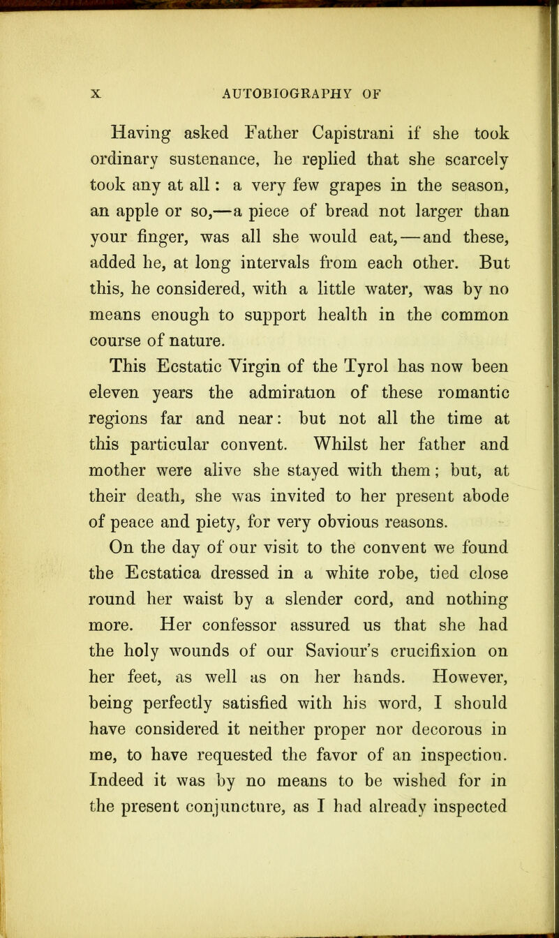 Having asked Father Capistrani if she took ordinary sustenance, he replied that she scarcely took any at all: a very few grapes in the season, an apple or so,—a piece of bread not larger than your finger, was all she would eat, — and these, added he, at long intervals from each other. But this, he considered, with a little water, was by no means enough to support health in the common course of nature. This Ecstatic Virgin of the Tyrol has now been eleven years the admiration of these romantic regions far and near: but not all the time at this particular convent. Whilst her father and mother were alive she stayed with them; but, at their death, she was invited to her present abode of peace and piety, for very obvious reasons. On the day of our visit to the convent we found the Ecstatica dressed in a white robe, tied close round her waist by a slender cord, and nothing more. Her confessor assured us that she had the holy wounds of our Saviours crucifixion on her feet, as well as on her hands. However, being perfectly satisfied with his word, I should have considered it neither proper nor decorous in me, to have requested the favor of an inspection. Indeed it was by no means to be wished for in the present conjuncture, as I had already inspected