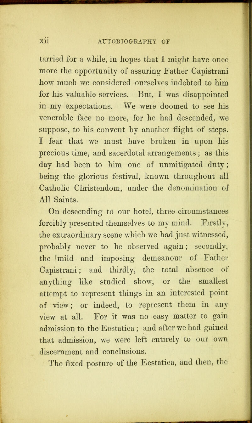 tarried for a while, in hopes that I might have once more the opportunity of assuring Father Capistrani how much we considered ourselves indebted to him for his valuable services. But, I was disappointed in my expectations. We were doomed to see his venerable face no more, for he had descended, we suppose, to his convent by another flight of steps. I fear that we must have broken in upon his precious time, and sacerdotal arrangements; as this day had been to him one of unmitigated duty; being the glorious festival, known throughout all Catholic Christendom, under the denomination of All Saints. On descending to our hotel, three circumstances forcibly presented themselves to my mind. Firstly, the extraordinary scene which we had just witnessed, probably never to be observed again; secondly, the (mild and imposing demeanour of Father Capistrani; and thirdly, the total absence of anything like studied show, or the smallest attempt to represent things in an interested point of view; or indeed, to represent them in any view at all. For it was no easy matter to gain admission to the Ecstatica; and after we had gained that admission, we were left entirely to our own discernment and conclusions. The fixed posture of the Ecstatica, and then, the